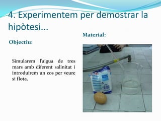 4. Experimentem per demostrar la
hipòtesi...
Material:
Objectiu:

Simularem l’aigua de tres
mars amb diferent salinitat i
introduirem un cos per veure
si flota.

 