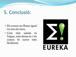 5. Conclusió:
 Els cossos no floten igual

en tots els mars.
 Com més salada és
l’aigua, més densa és i els
cossos hi suren més
fàcilment.

 