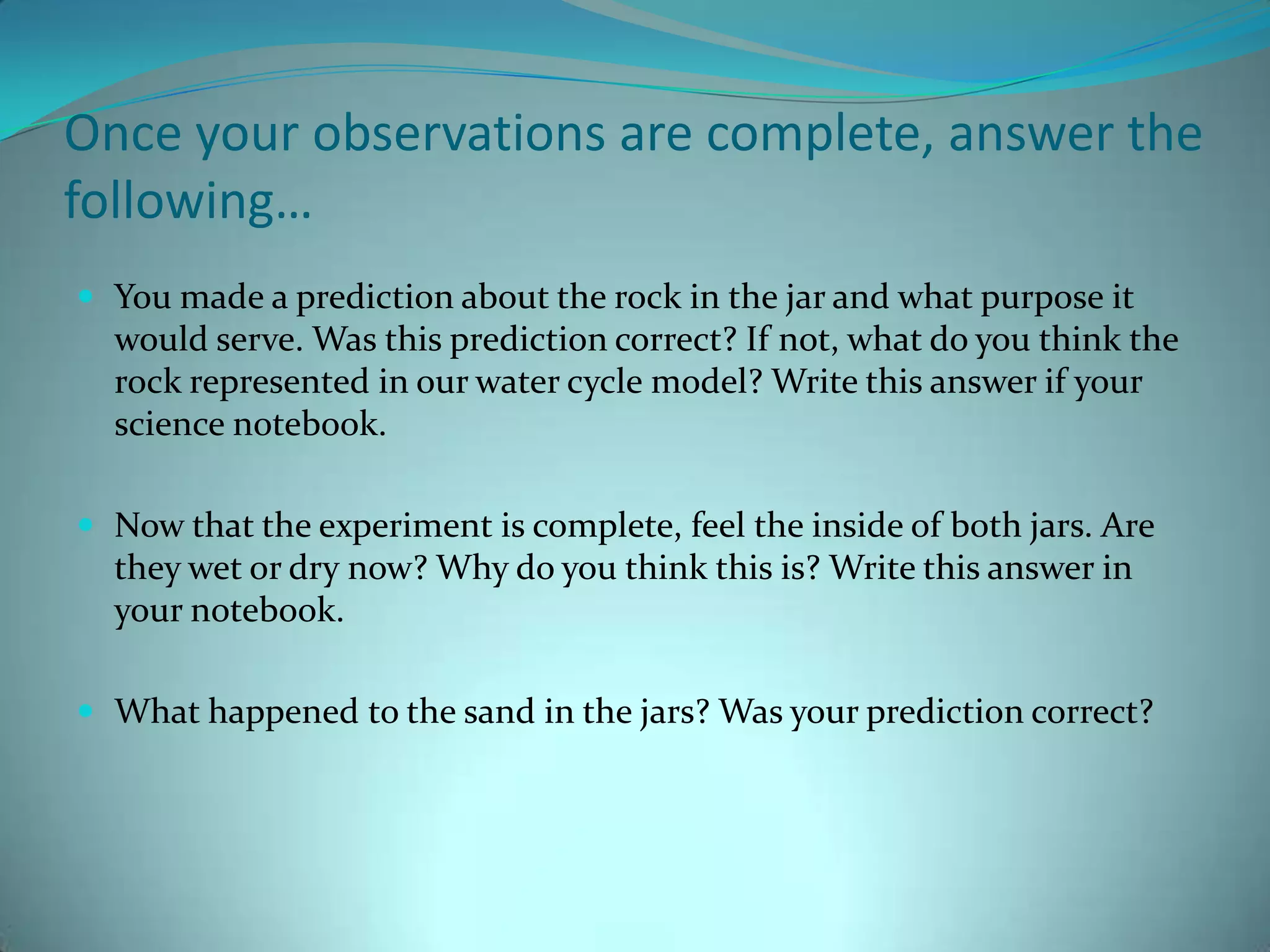 Once your observations are complete, answer the following…You made a prediction about the rock in the jar and what purpose it would serve. Was this prediction correct? If not, what do you think the rock represented in our water cycle model? Write this answer if your science notebook. Now that the experiment is complete, feel the inside of both jars. Are they wet or dry now? Why do you think this is? Write this answer in your notebook. What happened to the sand in the jars? Was your prediction correct? 