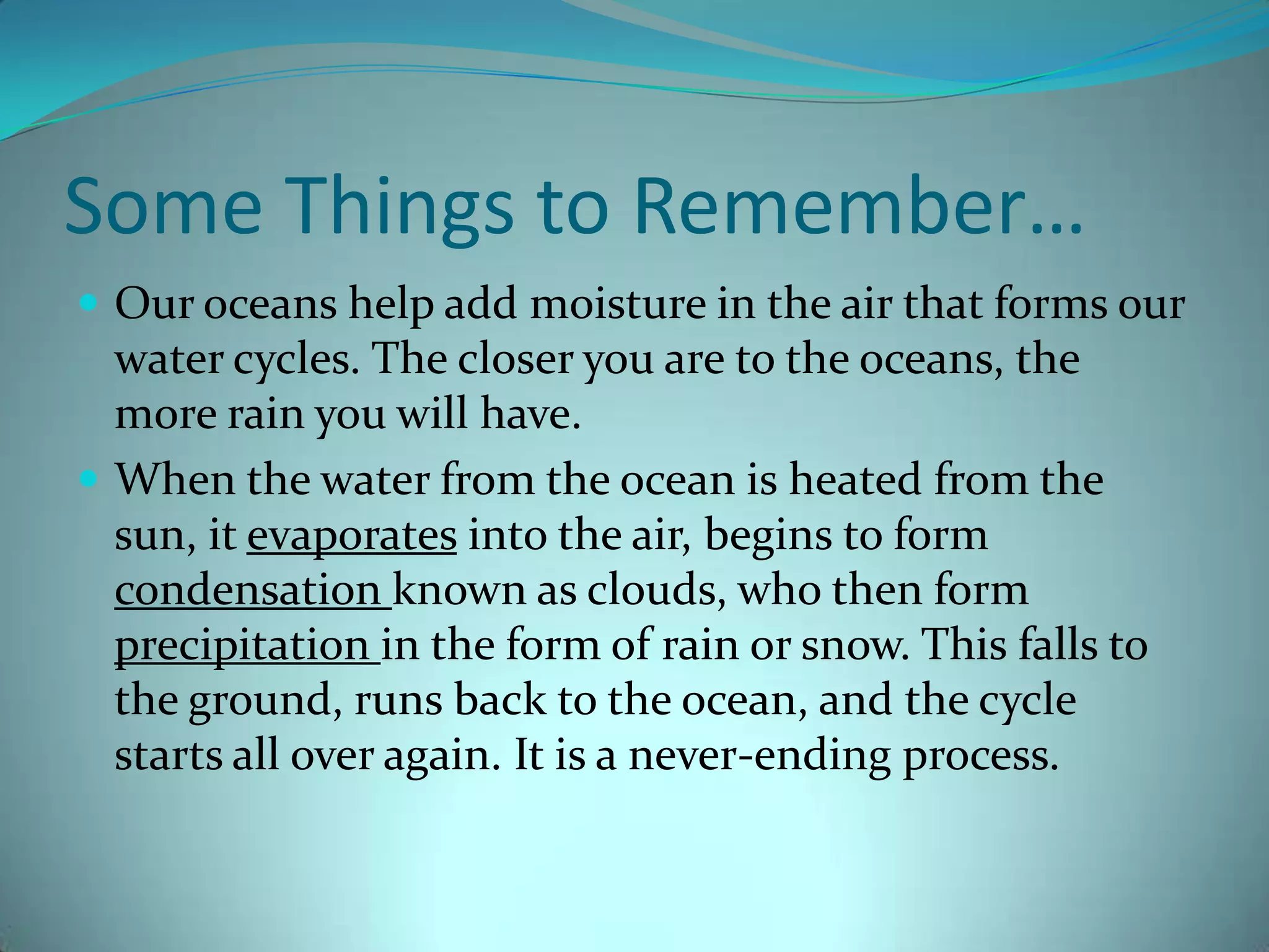 Some Things to Remember…Our oceans help add moisture in the air that forms our water cycles. The closer you are to the oceans, the more rain you will have. When the water from the ocean is heated from the sun, it evaporates into the air, begins to form condensation known as clouds, who then form precipitation in the form of rain or snow. This falls to the ground, runs back to the ocean, and the cycle starts all over again. It is a never-ending process. 