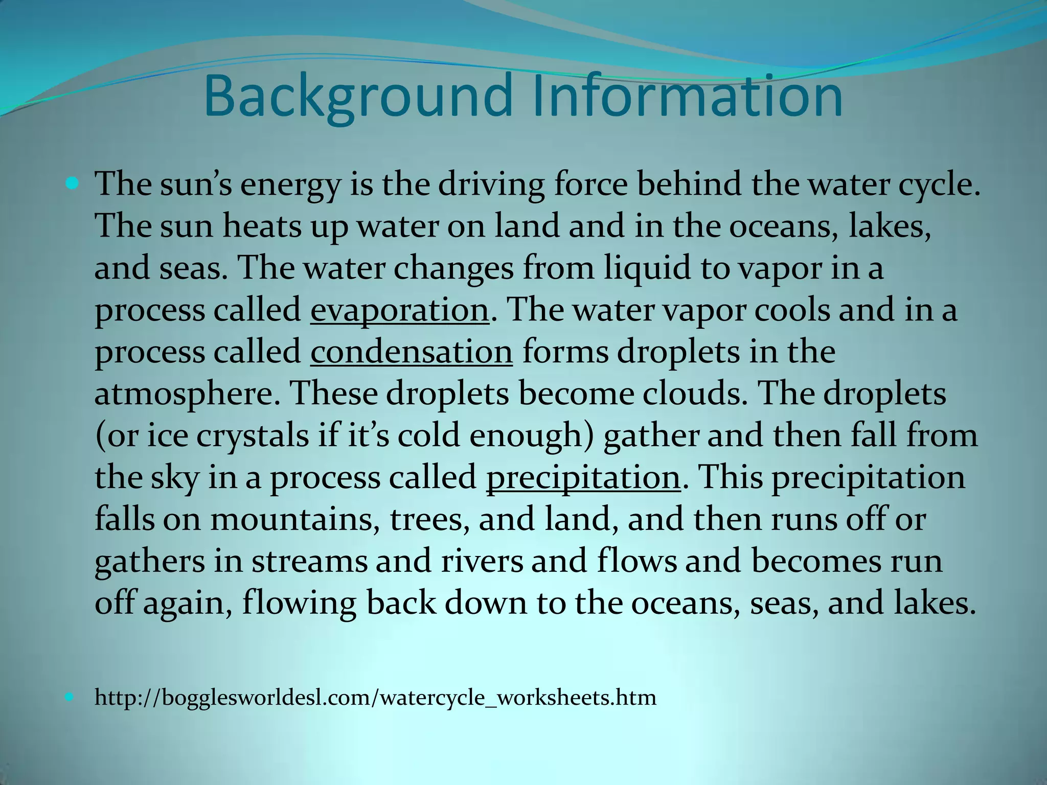 Background InformationThe sun’s energy is the driving force behind the water cycle. The sun heats up water on land and in the oceans, lakes, and seas. The water changes from liquid to vapor in a process called evaporation. The water vapor cools and in a process called condensation forms droplets in the atmosphere. These droplets become clouds. The droplets (or ice crystals if it’s cold enough) gather and then fall from the sky in a process called precipitation. This precipitation  falls on mountains, trees, and land, and then runs off or gathers in streams and rivers and flows and becomes run off again, flowing back down to the oceans, seas, and lakes. http://bogglesworldesl.com/watercycle_worksheets.htm