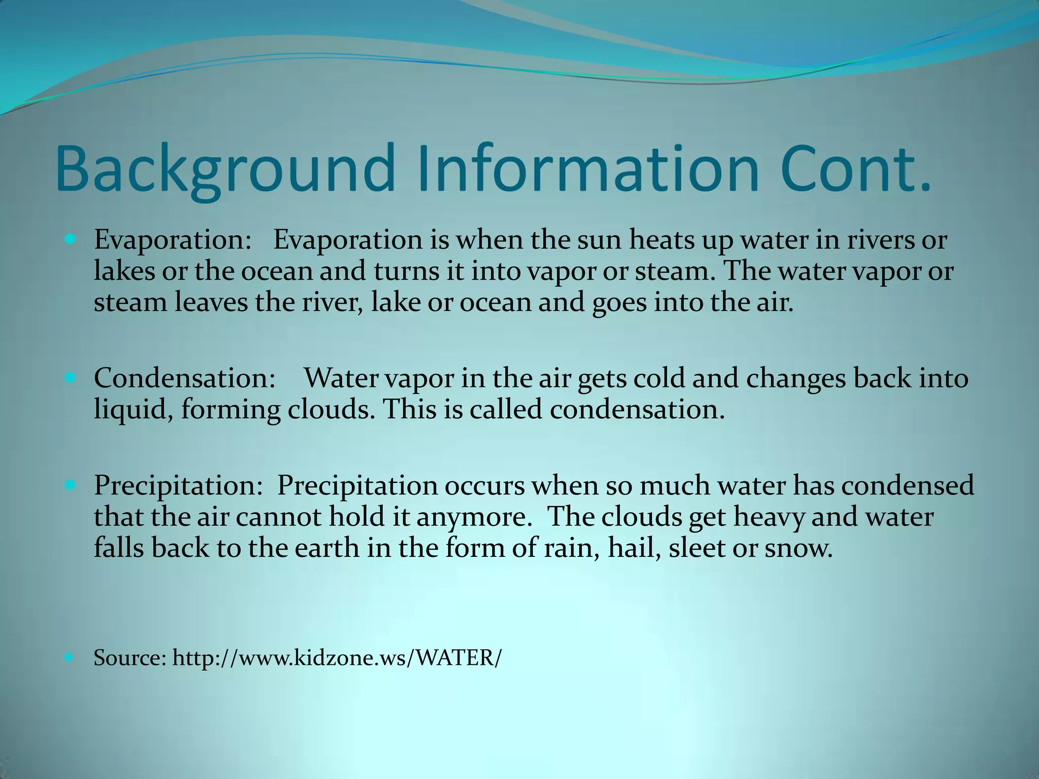 Background Information Cont. Evaporation:   Evaporation is when the sun heats up water in rivers or lakes or the ocean and turns it into vapor or steam. The water vapor or steam leaves the river, lake or ocean and goes into the air. Condensation:    Water vapor in the air gets cold and changes back into liquid, forming clouds. This is called condensation. Precipitation:  Precipitation occurs when so much water has condensed that the air cannot hold it anymore.  The clouds get heavy and water falls back to the earth in the form of rain, hail, sleet or snow. Source: http://www.kidzone.ws/WATER/