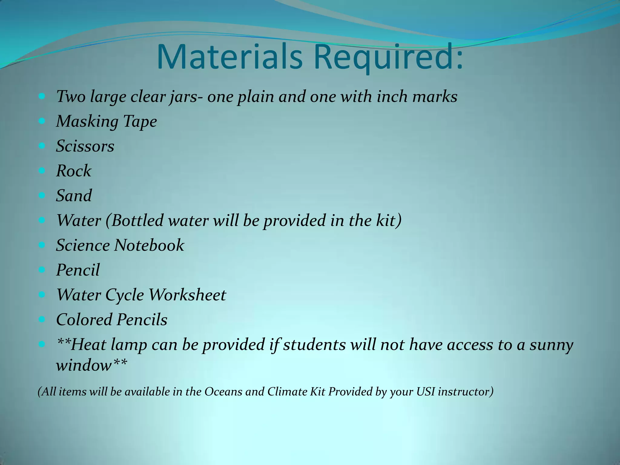 Materials Required:Two large clear jars- one plain and one with inch marksMasking TapeScissorsRockSandWater (Bottled water will be provided in the kit)Science NotebookPencilWater Cycle WorksheetColored Pencils**Heat lamp can be provided if students will not have access to a sunny window**(All items will be available in the Oceans and Climate Kit Provided by your USI instructor)
