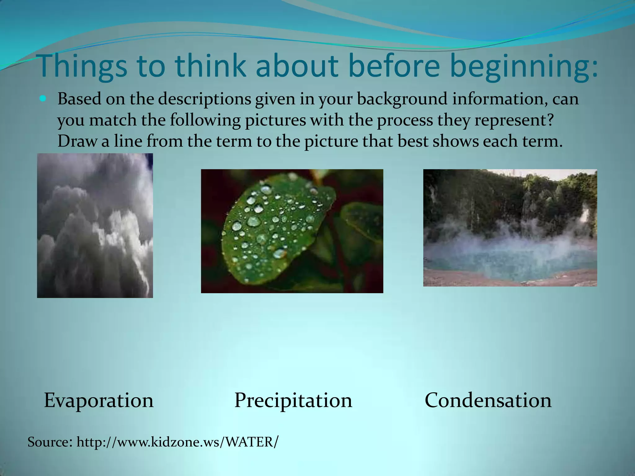 Things to think about before beginning:Based on the descriptions given in your background information, can you match the following pictures with the process they represent? Draw a line from the term to the picture that best shows each term. Evaporation		Precipitation		CondensationSource: http://www.kidzone.ws/WATER/