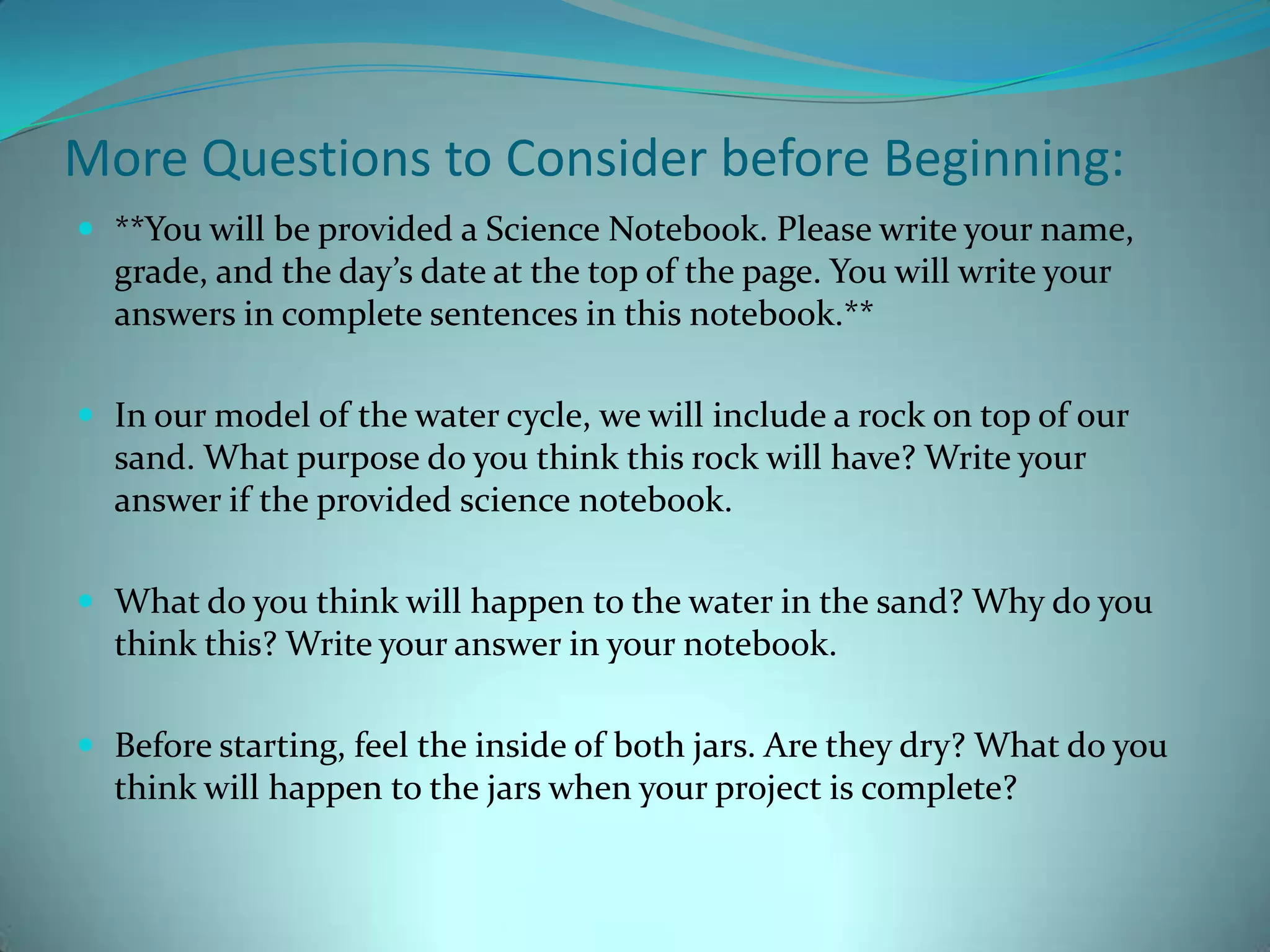 More Questions to Consider before Beginning:**You will be provided a Science Notebook. Please write your name, grade, and the day’s date at the top of the page. You will write your answers in complete sentences in this notebook.**In our model of the water cycle, we will include a rock on top of our sand. What purpose do you think this rock will have? Write your answer if the provided science notebook. What do you think will happen to the water in the sand? Why do you think this? Write your answer in your notebook. Before starting, feel the inside of both jars. Are they dry? What do you think will happen to the jars when your project is complete? 