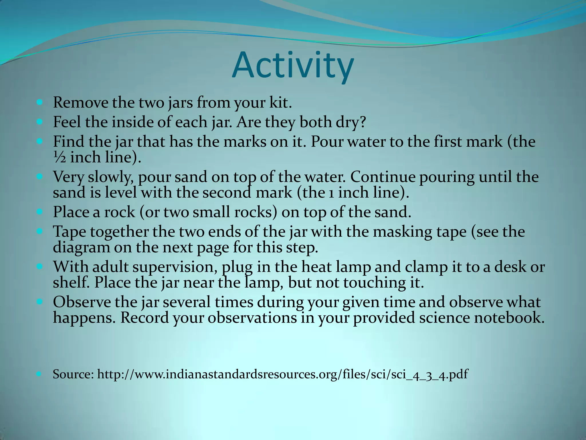 ActivityRemove the two jars from your kit.Feel the inside of each jar. Are they both dry?  Find the jar that has the marks on it. Pour water to the first mark (the ½ inch line). Very slowly, pour sand on top of the water. Continue pouring until the sand is level with the second mark (the 1 inch line). Place a rock (or two small rocks) on top of the sand. Tape together the two ends of the jar with the masking tape (see the diagram on the next page for this step. With adult supervision, plug in the heat lamp and clamp it to a desk or shelf. Place the jar near the lamp, but not touching it. Observe the jar several times during your given time and observe what happens. Record your observations in your provided science notebook. Source: http://www.indianastandardsresources.org/files/sci/sci_4_3_4.pdf 