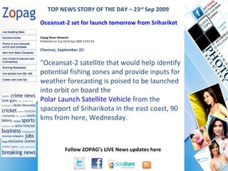 Zopag News Network Published on Tue 22nd Sep 2009 14:57:42 Chennai, September 22: &quot; Oceansat-2 satellite that would help identify potential fishing zones and provide inputs for weather forecasting is poised to be launched into orbit on board the  Polar Launch Satellite Vehicle  from the spaceport of Sriharikota in the east coast, 90 kms from here, Wednesday. TOP NEWS STORY OF THE DAY – 23 rd  Sep 2009 Oceansat-2 set for launch tomorrow from Sriharikot   