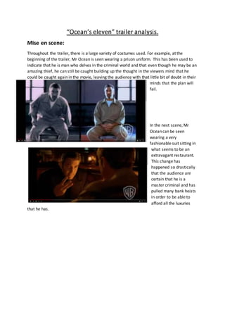 “Ocean’s eleven” trailer analysis.
Mise en scene:
Throughout the trailer, there is a large variety of costumes used. For example, at the
beginning of the trailer, Mr Ocean is seen wearing a prison uniform. This has been used to
indicate that he is man who delves in the criminal world and that even though he may be an
amazing thief, he can still be caught building up the thought in the viewers mind that he
could be caught again in the movie, leaving the audience with that little bit of doubt in their
minds that the plan will
fail.
In the next scene, Mr
Ocean can be seen
wearing a very
fashionable suit sitting in
what seems to be an
extravagant restaurant.
This change has
happened so drastically
that the audience are
certain that he is a
master criminal and has
pulled many bank heists
in order to be able to
afford all the luxuries
that he has.
 