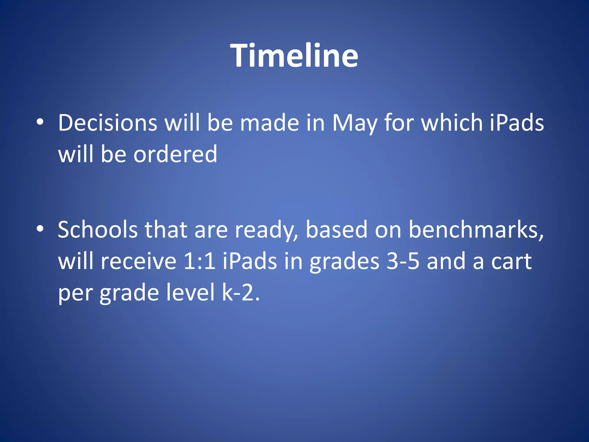 Timeline
• Decisions will be made in May for which iPads
will be ordered
• Schools that are ready, based on benchmarks,
will receive 1:1 iPads in grades 3-5 and a cart
per grade level k-2.
 