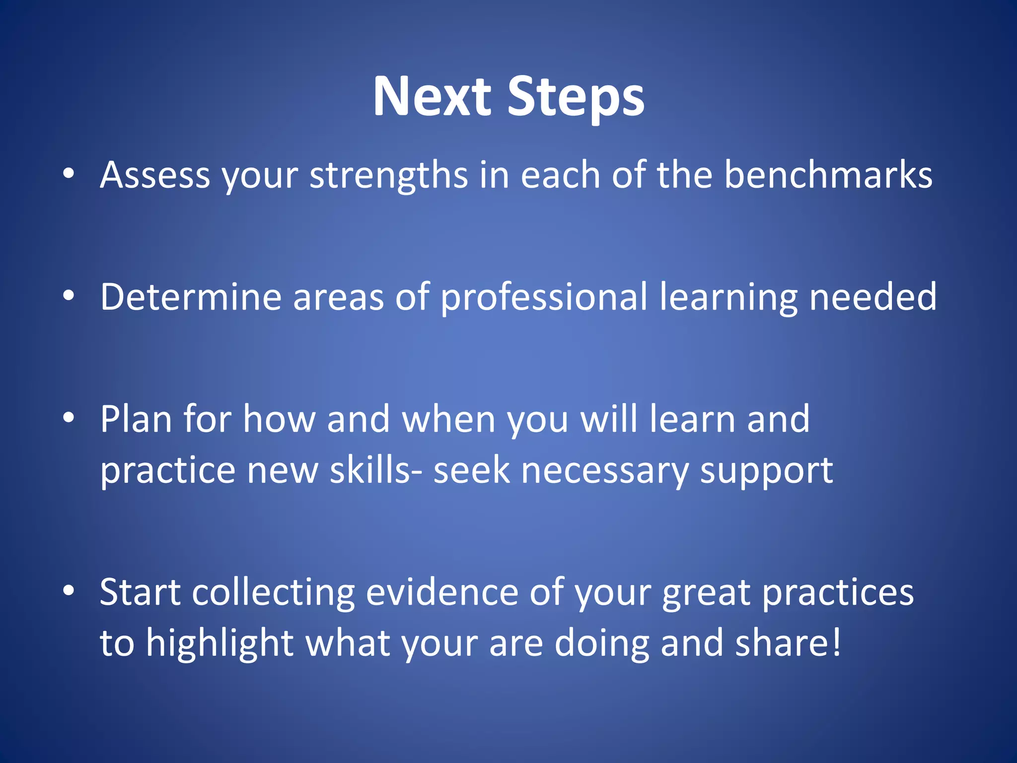 Next Steps
• Assess your strengths in each of the benchmarks
• Determine areas of professional learning needed
• Plan for how and when you will learn and
practice new skills- seek necessary support
• Start collecting evidence of your great practices
to highlight what your are doing and share!
 