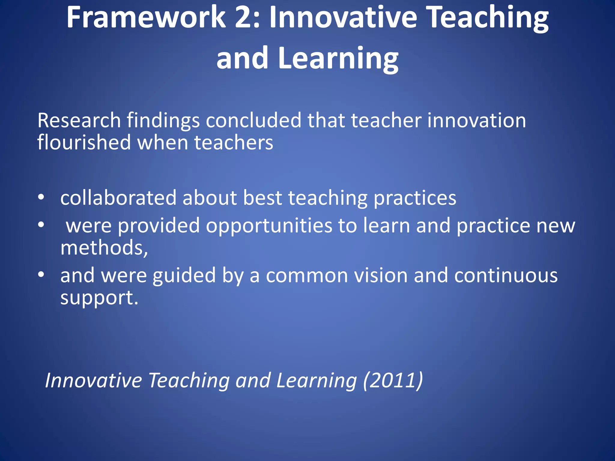 Framework 2: Innovative Teaching
and Learning
Research findings concluded that teacher innovation
flourished when teachers
• collaborated about best teaching practices
• were provided opportunities to learn and practice new
methods,
• and were guided by a common vision and continuous
support.
Innovative Teaching and Learning (2011)
 