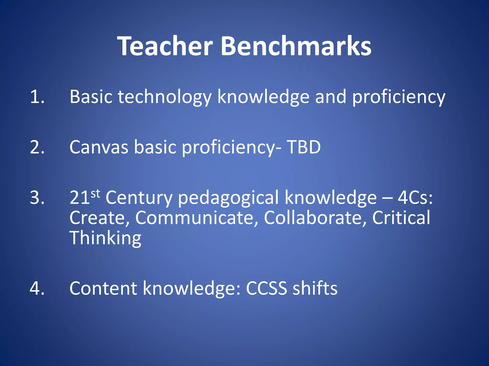 Teacher Benchmarks
1. Basic technology knowledge and proficiency
2. Canvas basic proficiency- TBD
3. 21st Century pedagogical knowledge – 4Cs:
Create, Communicate, Collaborate, Critical
Thinking
4. Content knowledge: CCSS shifts
 