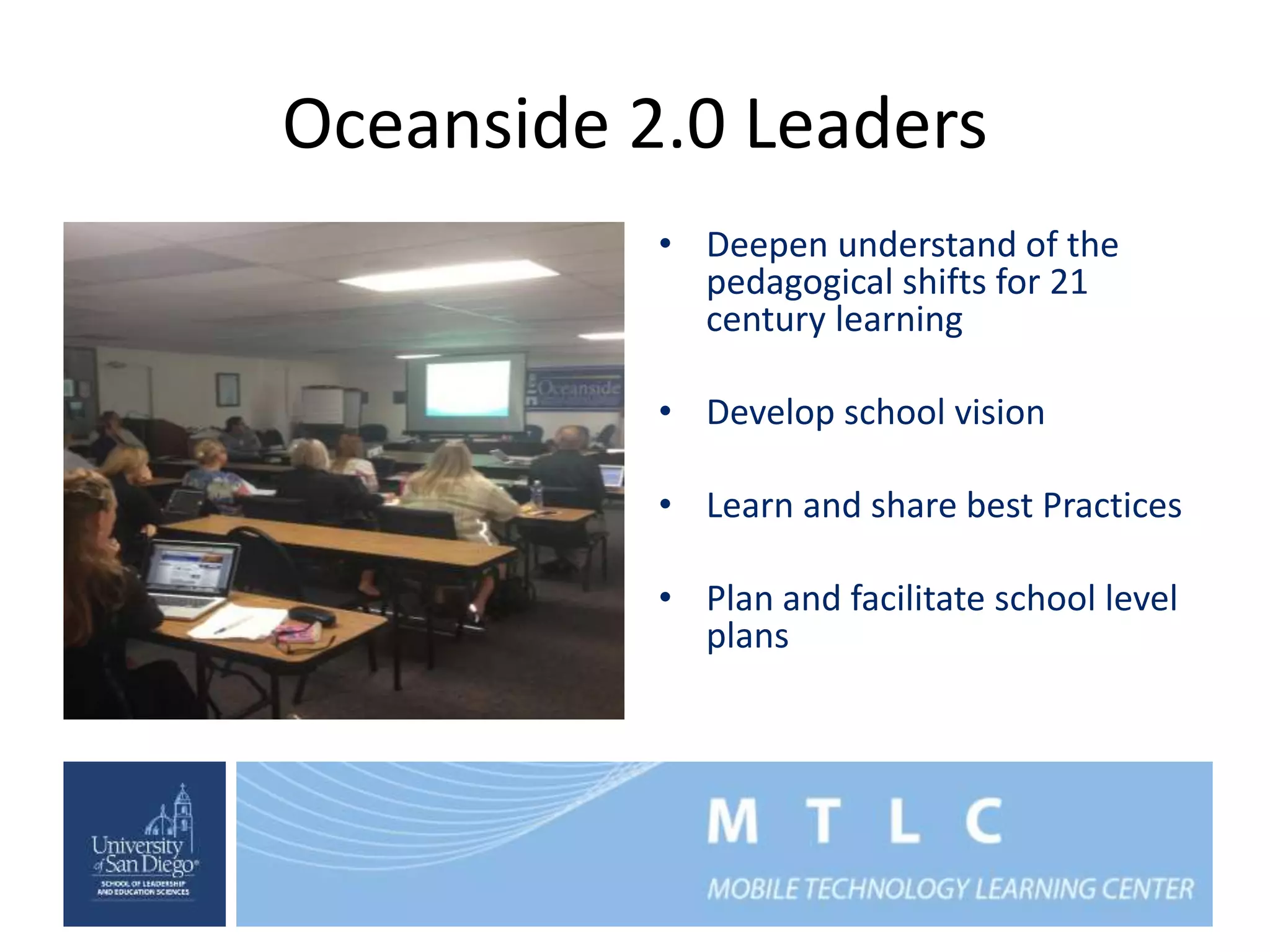 Oceanside 2.0 Leaders 
• Deepen understand of the 
pedagogical shifts for 21 
century learning 
• Develop school vision 
• Learn and share best Practices 
• Plan and facilitate school level 
plans 
 