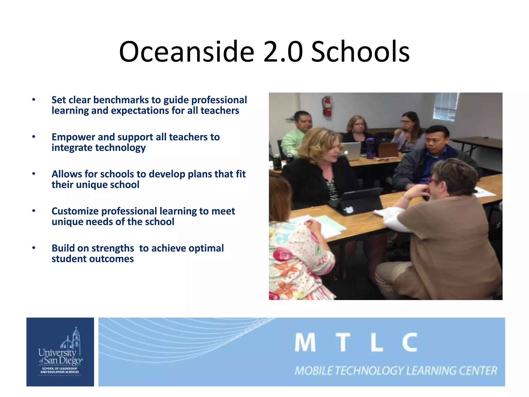 Oceanside 2.0 Schools 
• Set clear benchmarks to guide professional 
learning and expectations for all teachers 
• Empower and support all teachers to 
integrate technology 
• Allows for schools to develop plans that fit 
their unique school 
• Customize professional learning to meet 
unique needs of the school 
• Build on strengths to achieve optimal 
student outcomes 
 