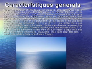 Els oceans cobreixen el 71% de la superfície de la Terra , sent l'Oceà PacíficEls oceans cobreixen el 71% de la superfície de la Terra , sent l'Oceà Pacífic
el major de tots. La profunditat dels oceans és variable depenent de lesel major de tots. La profunditat dels oceans és variable depenent de les
zones del relleu oceànic , però resulta escassa en comparació de la sevazones del relleu oceànic , però resulta escassa en comparació de la seva
superfície. S'estima que la profunditat mitjana és d'aproximadament 3900superfície. S'estima que la profunditat mitjana és d'aproximadament 3900
metres. La part més profunda es troba a la fossa de les Marianesmetres. La part més profunda es troba a la fossa de les Marianes
aconseguint els 11.034 m de profunditat. En els oceans hi ha una capaaconseguint els 11.034 m de profunditat. En els oceans hi ha una capa
superficial d'aigua temperada (12 ° C a 30 ° C ) que arriba fins a unasuperficial d'aigua temperada (12 ° C a 30 ° C ) que arriba fins a una
profunditat variable segons les zones, d'entre unes desenes de metres finsprofunditat variable segons les zones, d'entre unes desenes de metres fins
als 50 o 100 m. Per sota d'aquesta capa l'aigua té temperatures d'entre 5 ° Cals 50 o 100 m. Per sota d'aquesta capa l'aigua té temperatures d'entre 5 ° C
i -1 ° C . Es diu termoclina al límit entre les dues capes. L'aigua està mési -1 ° C . Es diu termoclina al límit entre les dues capes. L'aigua està més
càlida a les zones temperades, equatorials i més freda prop dels pols. I ,càlida a les zones temperades, equatorials i més freda prop dels pols. I ,
també, més càlida a l'estiu i més freda a l'hivern.també, més càlida a l'estiu i més freda a l'hivern.
Característiques generalsCaracterístiques generals
 