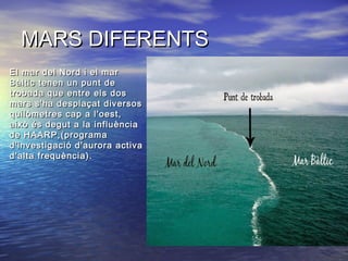 MARS DIFERENTSMARS DIFERENTS
• El mar del Nord i el marEl mar del Nord i el mar
Bàltic tenen un punt deBàltic tenen un punt de
trobada que entre els dostrobada que entre els dos
mars s'ha desplaçat diversosmars s'ha desplaçat diversos
quilòmetres cap a l'oest,quilòmetres cap a l'oest,
això és degut a la influènciaaixò és degut a la influència
de HAARP,(programade HAARP,(programa
d'investigació d'aurora activad'investigació d'aurora activa
d'alta frequència).d'alta frequència).
 
