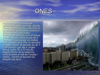 ONESONES
•
Aquestes grans onades esAquestes grans onades es
caracteritzen per: període, alçadacaracteritzen per: període, alçada
d'ona , longitud d'ona, velocitat ded'ona , longitud d'ona, velocitat de
propagació, profunditat oceànica ipropagació, profunditat oceànica i
altura de l'ona a la costa .altura de l'ona a la costa .
Període: es defineix com el tempsPeríode: es defineix com el temps
que transcorre entre el pas de 2que transcorre entre el pas de 2
ones successives per un mateixones successives per un mateix
punt d'observació. Per un tsunamipunt d'observació. Per un tsunami
d'origen proper el període és de 7d'origen proper el període és de 7
a 30 minuts i per els d’ origena 30 minuts i per els d’ origen
llunyà, entre 20 a 70 minuts .llunyà, entre 20 a 70 minuts .
Alçada d'ona: és la distànciaAlçada d'ona: és la distància
vertical entre el vall de l'onada ivertical entre el vall de l'onada i
cresta , mentre el tsunami escresta , mentre el tsunami es
dirigeix a la terra .dirigeix a la terra .
 