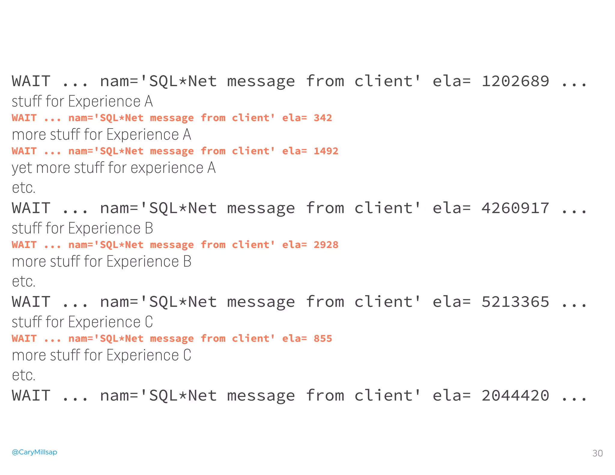 @CaryMillsap
WAIT ... nam='SQL*Net message from client' ela= 1202689 ...
stuﬀ for Experience A
WAIT ... nam='SQL*Net message from client' ela= 342
more stuﬀ for Experience A
WAIT ... nam='SQL*Net message from client' ela= 1492
yet more stuﬀ for experience A
etc.
WAIT ... nam='SQL*Net message from client' ela= 4260917 ...
stuﬀ for Experience B
WAIT ... nam='SQL*Net message from client' ela= 2928
more stuﬀ for Experience B
etc.
WAIT ... nam='SQL*Net message from client' ela= 5213365 ...
stuﬀ for Experience C
WAIT ... nam='SQL*Net message from client' ela= 855
more stuﬀ for Experience C
etc.
WAIT ... nam='SQL*Net message from client' ela= 2044420 ...
30
WAIT ... nam='SQL*Net message from client' ela= 1202689 ...
stuﬀ for Experience A
WAIT ... nam='SQL*Net message from client' ela= 342
more stuﬀ for Experience A
WAIT ... nam='SQL*Net message from client' ela= 1492
yet more stuﬀ for experience A
etc.
WAIT ... nam='SQL*Net message from client' ela= 4260917 ...
stuﬀ for Experience B
WAIT ... nam='SQL*Net message from client' ela= 2928
more stuﬀ for Experience B
etc.
WAIT ... nam='SQL*Net message from client' ela= 5213365 ...
stuﬀ for Experience C
WAIT ... nam='SQL*Net message from client' ela= 855
more stuﬀ for Experience C
etc.
WAIT ... nam='SQL*Net message from client' ela= 2044420 ...
 