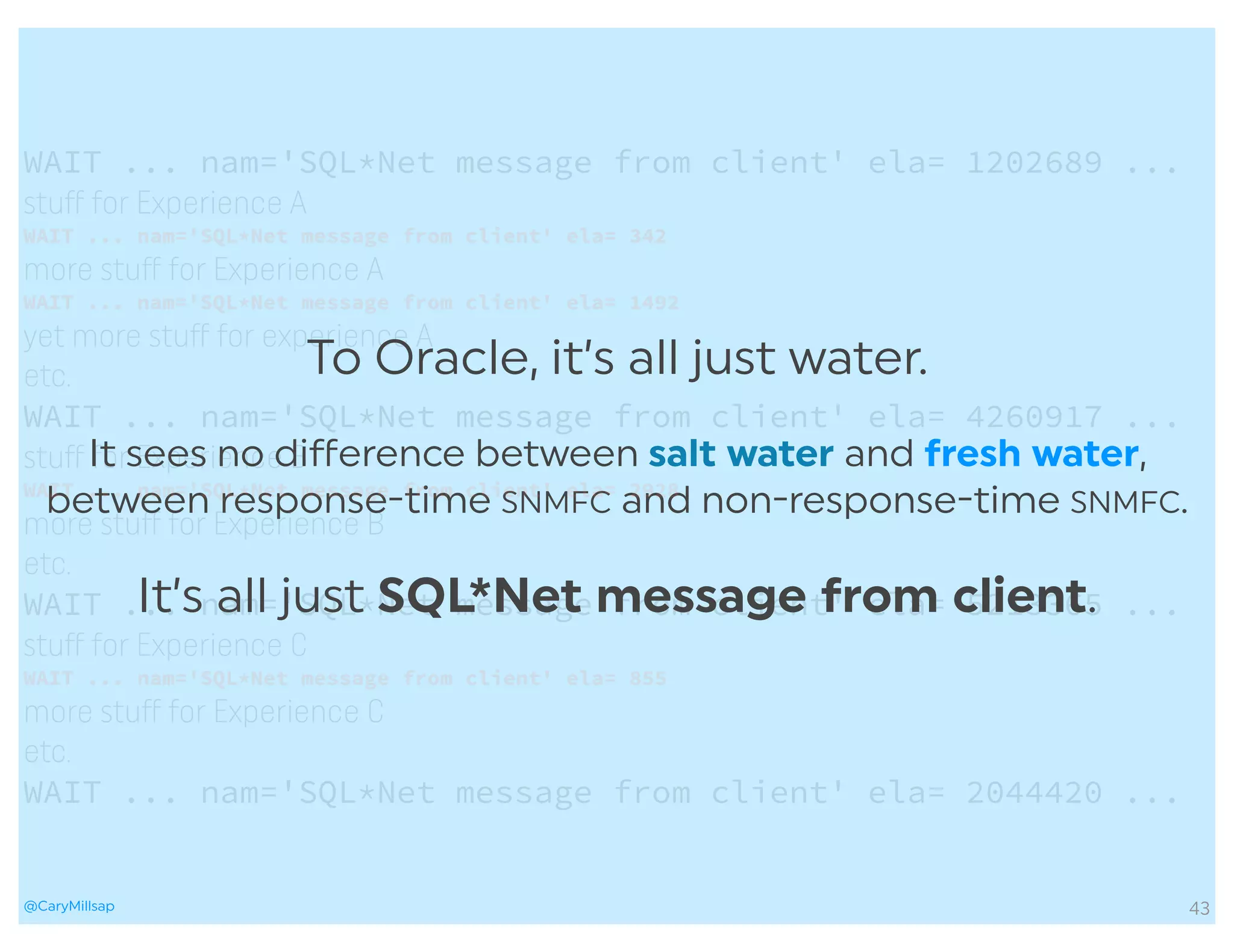 @CaryMillsap
To Oracle, it’s all just water.
It sees no diﬀerence between salt water and fresh water,
between response-time SNMFC and non-response-time SNMFC.
It’s all just SQL*Net message from client.
43
WAIT ... nam='SQL*Net message from client' ela= 1202689 ...
stuﬀ for Experience A
WAIT ... nam='SQL*Net message from client' ela= 342
more stuﬀ for Experience A
WAIT ... nam='SQL*Net message from client' ela= 1492
yet more stuﬀ for experience A
etc.
WAIT ... nam='SQL*Net message from client' ela= 4260917 ...
stuﬀ for Experience B
WAIT ... nam='SQL*Net message from client' ela= 2928
more stuﬀ for Experience B
etc.
WAIT ... nam='SQL*Net message from client' ela= 5213365 ...
stuﬀ for Experience C
WAIT ... nam='SQL*Net message from client' ela= 855
more stuﬀ for Experience C
etc.
WAIT ... nam='SQL*Net message from client' ela= 2044420 ...
 
