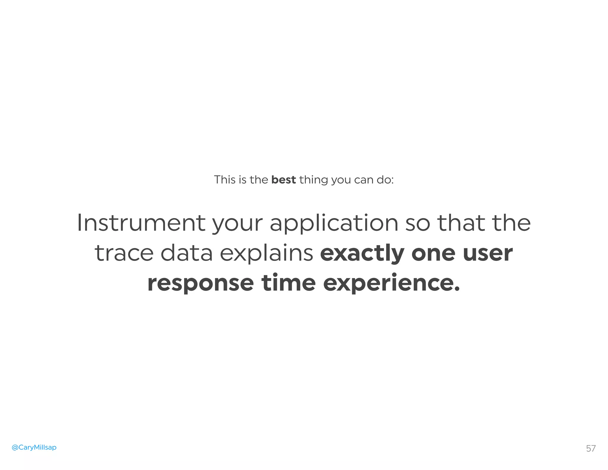 @CaryMillsap
This is the best thing you can do:
Instrument your application so that the
trace data explains exactly one user
response time experience.
57
 