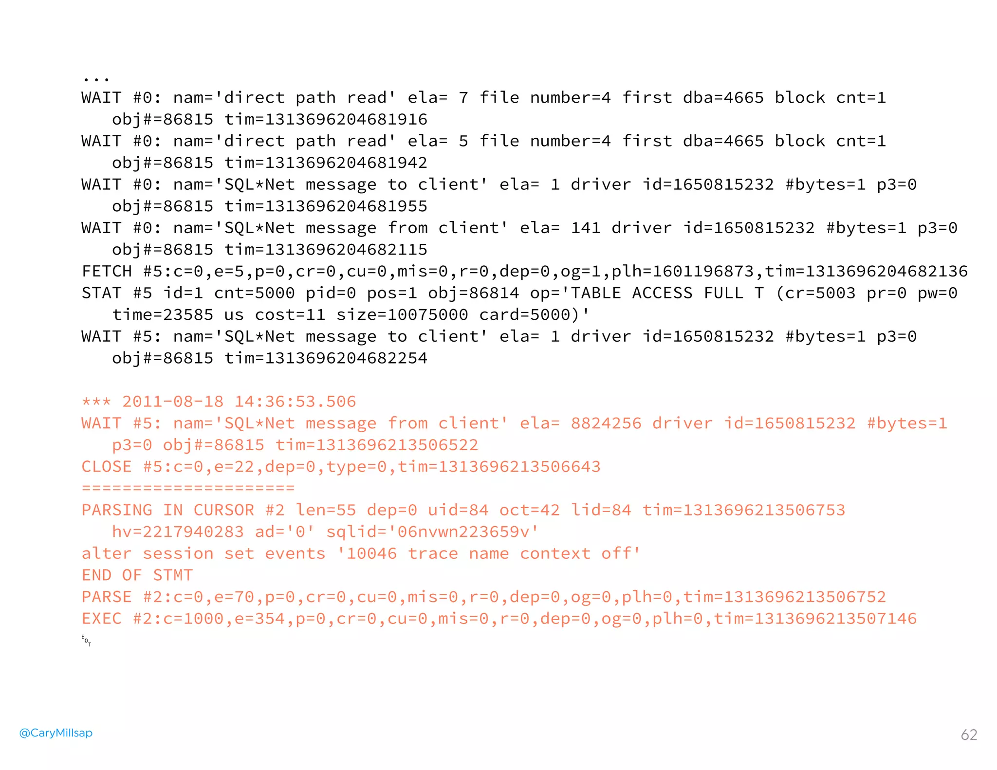 @CaryMillsap 62
...
WAIT #0: nam='direct path read' ela= 7 file number=4 first dba=4665 block cnt=1
obj#=86815 tim=1313696204681916
WAIT #0: nam='direct path read' ela= 5 file number=4 first dba=4665 block cnt=1
obj#=86815 tim=1313696204681942
WAIT #0: nam='SQL*Net message to client' ela= 1 driver id=1650815232 #bytes=1 p3=0
obj#=86815 tim=1313696204681955
WAIT #0: nam='SQL*Net message from client' ela= 141 driver id=1650815232 #bytes=1 p3=0
obj#=86815 tim=1313696204682115
FETCH #5:c=0,e=5,p=0,cr=0,cu=0,mis=0,r=0,dep=0,og=1,plh=1601196873,tim=1313696204682136
STAT #5 id=1 cnt=5000 pid=0 pos=1 obj=86814 op='TABLE ACCESS FULL T (cr=5003 pr=0 pw=0
time=23585 us cost=11 size=10075000 card=5000)'
WAIT #5: nam='SQL*Net message to client' ela= 1 driver id=1650815232 #bytes=1 p3=0
obj#=86815 tim=1313696204682254
*** 2011-08-18 14:36:53.506
WAIT #5: nam='SQL*Net message from client' ela= 8824256 driver id=1650815232 #bytes=1
p3=0 obj#=86815 tim=1313696213506522
CLOSE #5:c=0,e=22,dep=0,type=0,tim=1313696213506643
=====================
PARSING IN CURSOR #2 len=55 dep=0 uid=84 oct=42 lid=84 tim=1313696213506753
hv=2217940283 ad='0' sqlid='06nvwn223659v'
alter session set events '10046 trace name context off'
END OF STMT
PARSE #2:c=0,e=70,p=0,cr=0,cu=0,mis=0,r=0,dep=0,og=0,plh=0,tim=1313696213506752
EXEC #2:c=1000,e=354,p=0,cr=0,cu=0,mis=0,r=0,dep=0,og=0,plh=0,tim=1313696213507146
␄
 