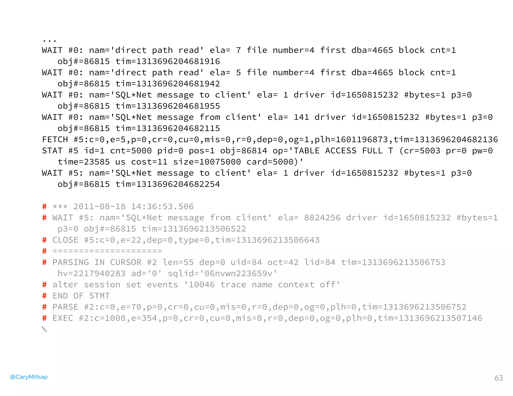 @CaryMillsap 63
...
WAIT #0: nam='direct path read' ela= 7 file number=4 first dba=4665 block cnt=1
obj#=86815 tim=1313696204681916
WAIT #0: nam='direct path read' ela= 5 file number=4 first dba=4665 block cnt=1
obj#=86815 tim=1313696204681942
WAIT #0: nam='SQL*Net message to client' ela= 1 driver id=1650815232 #bytes=1 p3=0
obj#=86815 tim=1313696204681955
WAIT #0: nam='SQL*Net message from client' ela= 141 driver id=1650815232 #bytes=1 p3=0
obj#=86815 tim=1313696204682115
FETCH #5:c=0,e=5,p=0,cr=0,cu=0,mis=0,r=0,dep=0,og=1,plh=1601196873,tim=1313696204682136
STAT #5 id=1 cnt=5000 pid=0 pos=1 obj=86814 op='TABLE ACCESS FULL T (cr=5003 pr=0 pw=0
time=23585 us cost=11 size=10075000 card=5000)'
WAIT #5: nam='SQL*Net message to client' ela= 1 driver id=1650815232 #bytes=1 p3=0
obj#=86815 tim=1313696204682254
# *** 2011-08-18 14:36:53.506
# WAIT #5: nam='SQL*Net message from client' ela= 8824256 driver id=1650815232 #bytes=1
p3=0 obj#=86815 tim=1313696213506522
# CLOSE #5:c=0,e=22,dep=0,type=0,tim=1313696213506643
# =====================
# PARSING IN CURSOR #2 len=55 dep=0 uid=84 oct=42 lid=84 tim=1313696213506753
hv=2217940283 ad='0' sqlid='06nvwn223659v'
# alter session set events '10046 trace name context off'
# END OF STMT
# PARSE #2:c=0,e=70,p=0,cr=0,cu=0,mis=0,r=0,dep=0,og=0,plh=0,tim=1313696213506752
# EXEC #2:c=1000,e=354,p=0,cr=0,cu=0,mis=0,r=0,dep=0,og=0,plh=0,tim=1313696213507146
␄
 