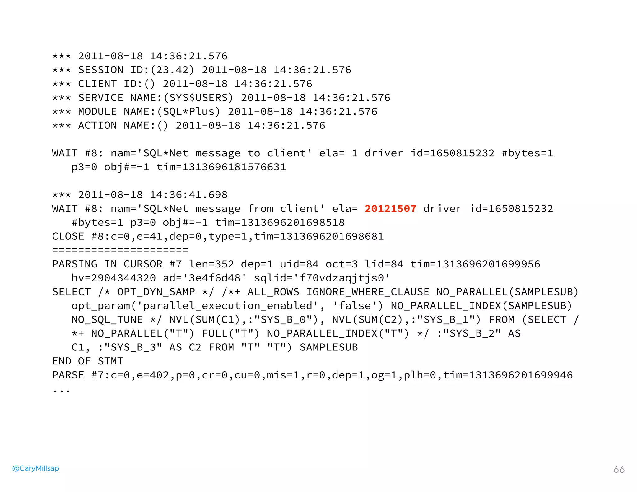 @CaryMillsap 66
*** 2011-08-18 14:36:21.576
*** SESSION ID:(23.42) 2011-08-18 14:36:21.576
*** CLIENT ID:() 2011-08-18 14:36:21.576
*** SERVICE NAME:(SYS$USERS) 2011-08-18 14:36:21.576
*** MODULE NAME:(SQL*Plus) 2011-08-18 14:36:21.576
*** ACTION NAME:() 2011-08-18 14:36:21.576
WAIT #8: nam='SQL*Net message to client' ela= 1 driver id=1650815232 #bytes=1
p3=0 obj#=-1 tim=1313696181576631
*** 2011-08-18 14:36:41.698
WAIT #8: nam='SQL*Net message from client' ela= 20121507 driver id=1650815232
#bytes=1 p3=0 obj#=-1 tim=1313696201698518
CLOSE #8:c=0,e=41,dep=0,type=1,tim=1313696201698681
=====================
PARSING IN CURSOR #7 len=352 dep=1 uid=84 oct=3 lid=84 tim=1313696201699956
hv=2904344320 ad='3e4f6d48' sqlid='f70vdzaqjtjs0'
SELECT /* OPT_DYN_SAMP */ /*+ ALL_ROWS IGNORE_WHERE_CLAUSE NO_PARALLEL(SAMPLESUB)
opt_param('parallel_execution_enabled', 'false') NO_PARALLEL_INDEX(SAMPLESUB)
NO_SQL_TUNE */ NVL(SUM(C1),:"SYS_B_0"), NVL(SUM(C2),:"SYS_B_1") FROM (SELECT /
*+ NO_PARALLEL("T") FULL("T") NO_PARALLEL_INDEX("T") */ :"SYS_B_2" AS
C1, :"SYS_B_3" AS C2 FROM "T" "T") SAMPLESUB
END OF STMT
PARSE #7:c=0,e=402,p=0,cr=0,cu=0,mis=1,r=0,dep=1,og=1,plh=0,tim=1313696201699946
...
 