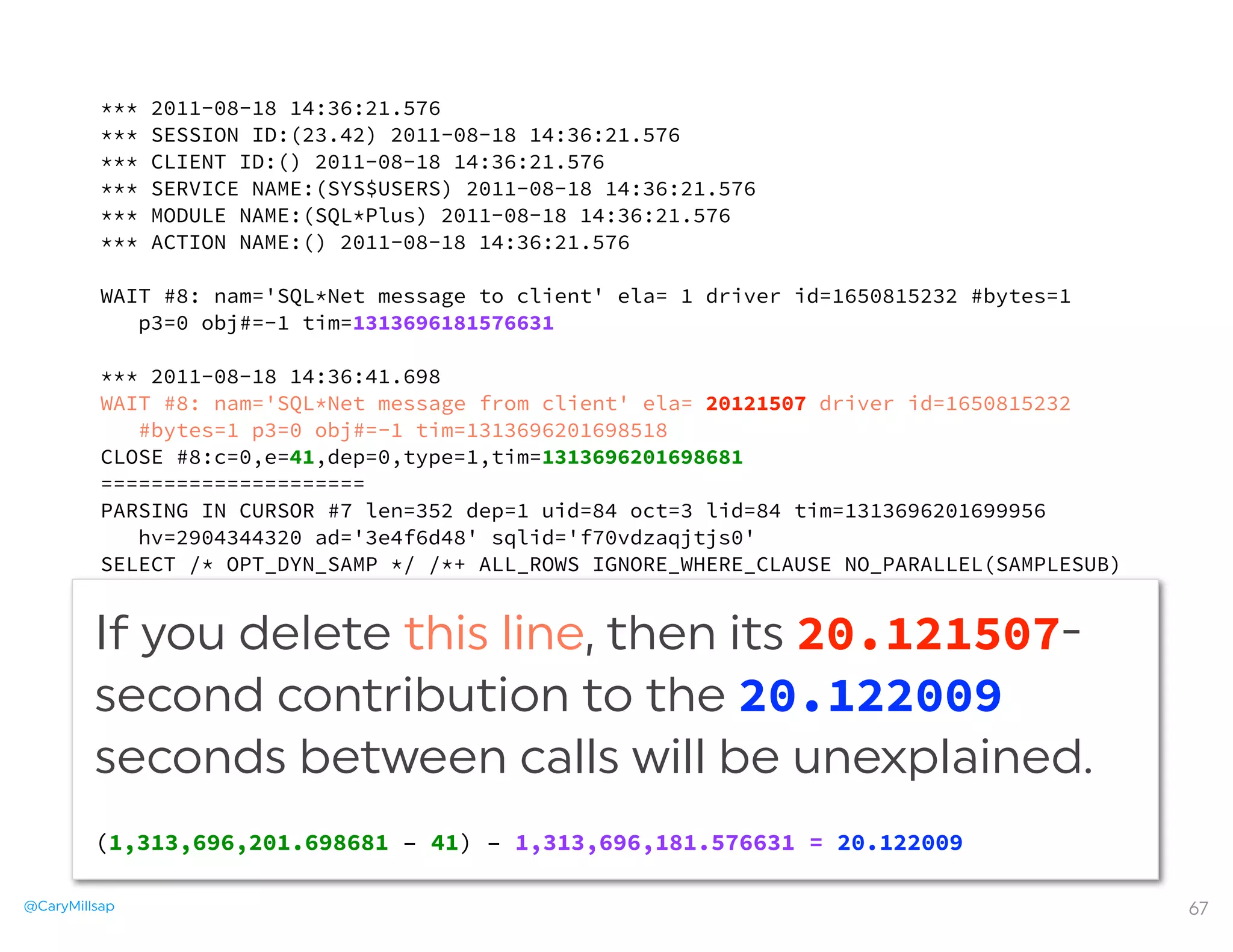@CaryMillsap 67
*** 2011-08-18 14:36:21.576
*** SESSION ID:(23.42) 2011-08-18 14:36:21.576
*** CLIENT ID:() 2011-08-18 14:36:21.576
*** SERVICE NAME:(SYS$USERS) 2011-08-18 14:36:21.576
*** MODULE NAME:(SQL*Plus) 2011-08-18 14:36:21.576
*** ACTION NAME:() 2011-08-18 14:36:21.576
WAIT #8: nam='SQL*Net message to client' ela= 1 driver id=1650815232 #bytes=1
p3=0 obj#=-1 tim=1313696181576631
*** 2011-08-18 14:36:41.698
WAIT #8: nam='SQL*Net message from client' ela= 20121507 driver id=1650815232
#bytes=1 p3=0 obj#=-1 tim=1313696201698518
CLOSE #8:c=0,e=41,dep=0,type=1,tim=1313696201698681
=====================
PARSING IN CURSOR #7 len=352 dep=1 uid=84 oct=3 lid=84 tim=1313696201699956
hv=2904344320 ad='3e4f6d48' sqlid='f70vdzaqjtjs0'
SELECT /* OPT_DYN_SAMP */ /*+ ALL_ROWS IGNORE_WHERE_CLAUSE NO_PARALLEL(SAMPLESUB)
opt_param('parallel_execution_enabled', 'false') NO_PARALLEL_INDEX(SAMPLESUB)
NO_SQL_TUNE */ NVL(SUM(C1),:"SYS_B_0"), NVL(SUM(C2),:"SYS_B_1") FROM (SELECT /
*+ NO_PARALLEL("T") FULL("T") NO_PARALLEL_INDEX("T") */ :"SYS_B_2" AS
C1, :"SYS_B_3" AS C2 FROM "T" "T") SAMPLESUB
END OF STMT
PARSE #7:c=0,e=402,p=0,cr=0,cu=0,mis=1,r=0,dep=1,og=1,plh=0,tim=1313696201699946
...
If you delete this line, then its 20.121507-
second contribution to the 20.122009
seconds between calls will be unexplained.
(1,313,696,201.698681 – 41) – 1,313,696,181.576631 = 20.122009
 