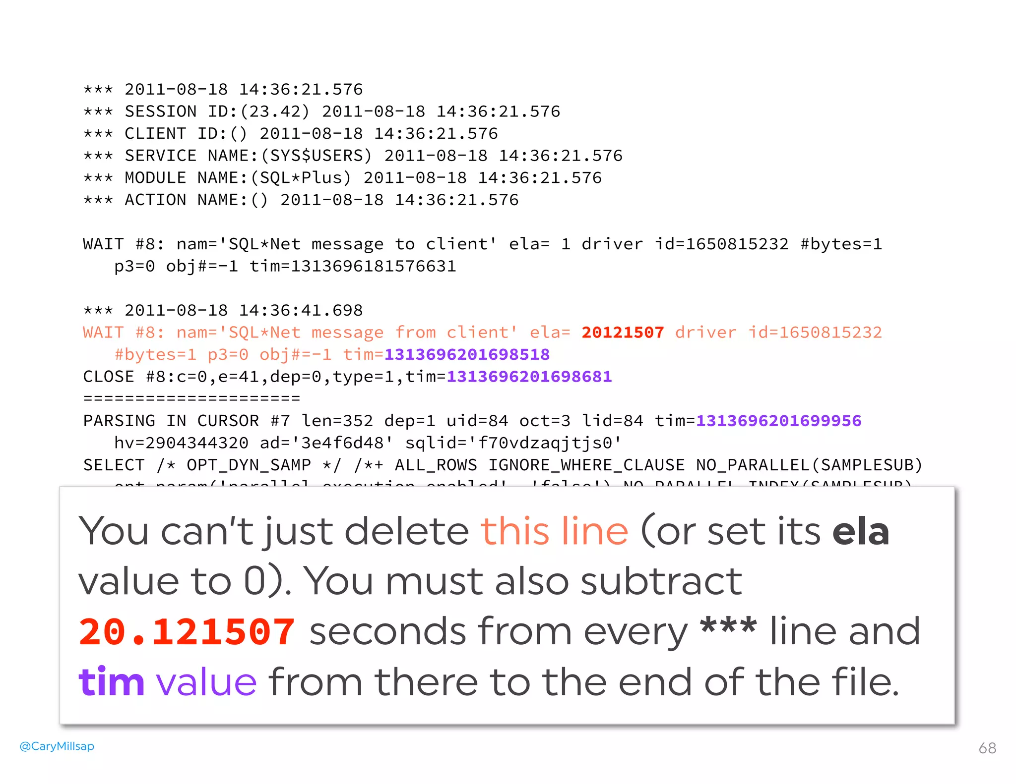 @CaryMillsap 68
*** 2011-08-18 14:36:21.576
*** SESSION ID:(23.42) 2011-08-18 14:36:21.576
*** CLIENT ID:() 2011-08-18 14:36:21.576
*** SERVICE NAME:(SYS$USERS) 2011-08-18 14:36:21.576
*** MODULE NAME:(SQL*Plus) 2011-08-18 14:36:21.576
*** ACTION NAME:() 2011-08-18 14:36:21.576
WAIT #8: nam='SQL*Net message to client' ela= 1 driver id=1650815232 #bytes=1
p3=0 obj#=-1 tim=1313696181576631
*** 2011-08-18 14:36:41.698
WAIT #8: nam='SQL*Net message from client' ela= 20121507 driver id=1650815232
#bytes=1 p3=0 obj#=-1 tim=1313696201698518
CLOSE #8:c=0,e=41,dep=0,type=1,tim=1313696201698681
=====================
PARSING IN CURSOR #7 len=352 dep=1 uid=84 oct=3 lid=84 tim=1313696201699956
hv=2904344320 ad='3e4f6d48' sqlid='f70vdzaqjtjs0'
SELECT /* OPT_DYN_SAMP */ /*+ ALL_ROWS IGNORE_WHERE_CLAUSE NO_PARALLEL(SAMPLESUB)
opt_param('parallel_execution_enabled', 'false') NO_PARALLEL_INDEX(SAMPLESUB)
NO_SQL_TUNE */ NVL(SUM(C1),:"SYS_B_0"), NVL(SUM(C2),:"SYS_B_1") FROM (SELECT /
*+ NO_PARALLEL("T") FULL("T") NO_PARALLEL_INDEX("T") */ :"SYS_B_2" AS
C1, :"SYS_B_3" AS C2 FROM "T" "T") SAMPLESUB
END OF STMT
PARSE #7:c=0,e=402,p=0,cr=0,cu=0,mis=1,r=0,dep=1,og=1,plh=0,tim=1313696201699946
...
You can’t just delete this line (or set its ela
value to 0). You must also subtract
20.121507 seconds from every *** line and
tim value from there to the end of the file.
 