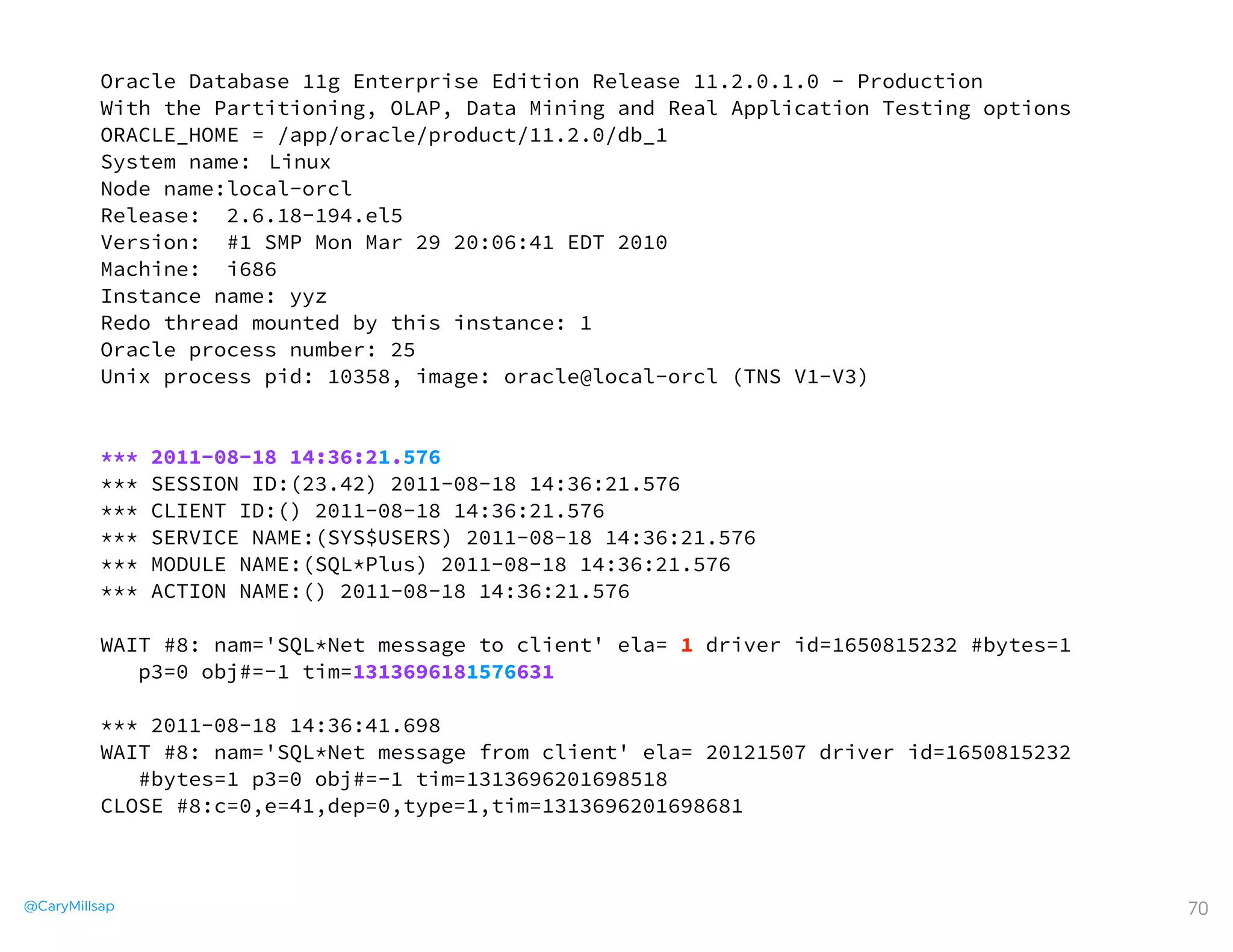 @CaryMillsap 70
Oracle Database 11g Enterprise Edition Release 11.2.0.1.0 - Production
With the Partitioning, OLAP, Data Mining and Real Application Testing options
ORACLE_HOME = /app/oracle/product/11.2.0/db_1
System name: Linux
Node name:local-orcl
Release: 2.6.18-194.el5
Version: #1 SMP Mon Mar 29 20:06:41 EDT 2010
Machine: i686
Instance name: yyz
Redo thread mounted by this instance: 1
Oracle process number: 25
Unix process pid: 10358, image: oracle@local-orcl (TNS V1-V3)
*** 2011-08-18 14:36:21.576
*** SESSION ID:(23.42) 2011-08-18 14:36:21.576
*** CLIENT ID:() 2011-08-18 14:36:21.576
*** SERVICE NAME:(SYS$USERS) 2011-08-18 14:36:21.576
*** MODULE NAME:(SQL*Plus) 2011-08-18 14:36:21.576
*** ACTION NAME:() 2011-08-18 14:36:21.576
WAIT #8: nam='SQL*Net message to client' ela= 1 driver id=1650815232 #bytes=1
p3=0 obj#=-1 tim=1313696181576631
*** 2011-08-18 14:36:41.698
WAIT #8: nam='SQL*Net message from client' ela= 20121507 driver id=1650815232
#bytes=1 p3=0 obj#=-1 tim=1313696201698518
CLOSE #8:c=0,e=41,dep=0,type=1,tim=1313696201698681
 