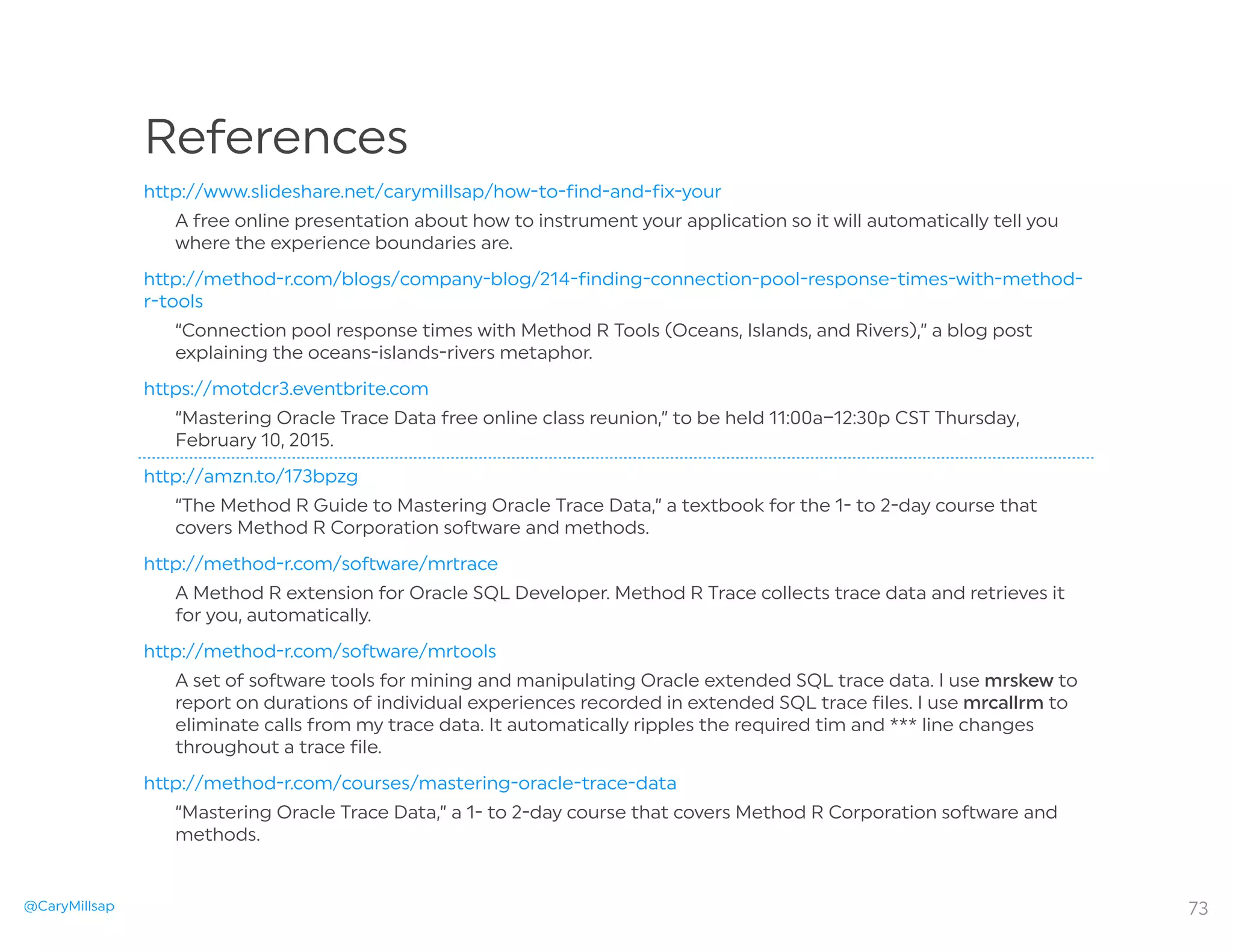 @CaryMillsap 73
References
h p://www.slideshare.net/carymillsap/how-to-find-and-fix-your
A free online presentation about how to instrument your application so it will automatically tell you
where the experience boundaries are.
h p://method-r.com/blogs/company-blog/214-finding-connection-pool-response-times-with-method-
r-tools
“Connection pool response times with Method R Tools (Oceans, Islands, and Rivers),” a blog post
explaining the oceans-islands-rivers metaphor.
h ps://motdcr3.eventbrite.com
“Mastering Oracle Trace Data free online class reunion,” to be held 11:00a–12:30p CST Thursday,
February 10, 2015.
h p://amzn.to/173bpzg
“The Method R Guide to Mastering Oracle Trace Data,” a textbook for the 1- to 2-day course that
covers Method R Corporation so ware and methods.
h p://method-r.com/so ware/m race
A Method R extension for Oracle SQL Developer. Method R Trace collects trace data and retrieves it
for you, automatically.
h p://method-r.com/so ware/m ools
A set of so ware tools for mining and manipulating Oracle extended SQL trace data. I use mrskew to
repo on durations of individual experiences recorded in extended SQL trace files. I use mrcallrm to
eliminate calls from my trace data. It automatically ripples the required tim and *** line changes
throughout a trace file.
h p://method-r.com/courses/mastering-oracle-trace-data
“Mastering Oracle Trace Data,” a 1- to 2-day course that covers Method R Corporation so ware and
methods.
 