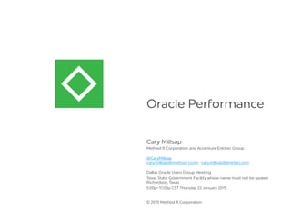 Oracle Pe ormance
Cary Millsap
Method R Corporation and Accenture Enkitec Group
@CaryMillsap
cary.millsap@method-r.com · cary.millsap@enkitec.com
Dallas Oracle Users Group Meeting
Texas State Government Facility whose name must not be spoken
Richardson, Texas
5:00p–11:00p CST Thursday 22 January 2015
© 2015 Method R Corporation
 