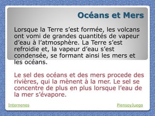 Océans et Mers
  Lorsque la Terre s’est formée, les volcans
  ont vomi de grandes quantités de vapeur
  d’eau à l’atmosphère. La Terre s’est
  refroidie et, la vapeur d’eau s’est
  condensée, se formant ainsi les mers et
  les océans.

  Le sel des océans et des mers procede des
  rivières, qui la mènent à la mer. Le sel se
  concentre de plus en plus lorsque l’eau de
  la mer s’évapore.
Internenes                          PiensoyJuego
 