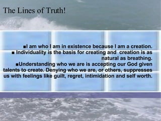 ■ I am who I am in existence because I am a creation. ■ Individuality is the basis for creating and  creation is as natural as breathing. ■Understanding who we are is accepting our God given talents to create. Denying who we are, or others, suppresses us with feelings like guilt, regret, intimidation and self worth. The Lines of Truth! 