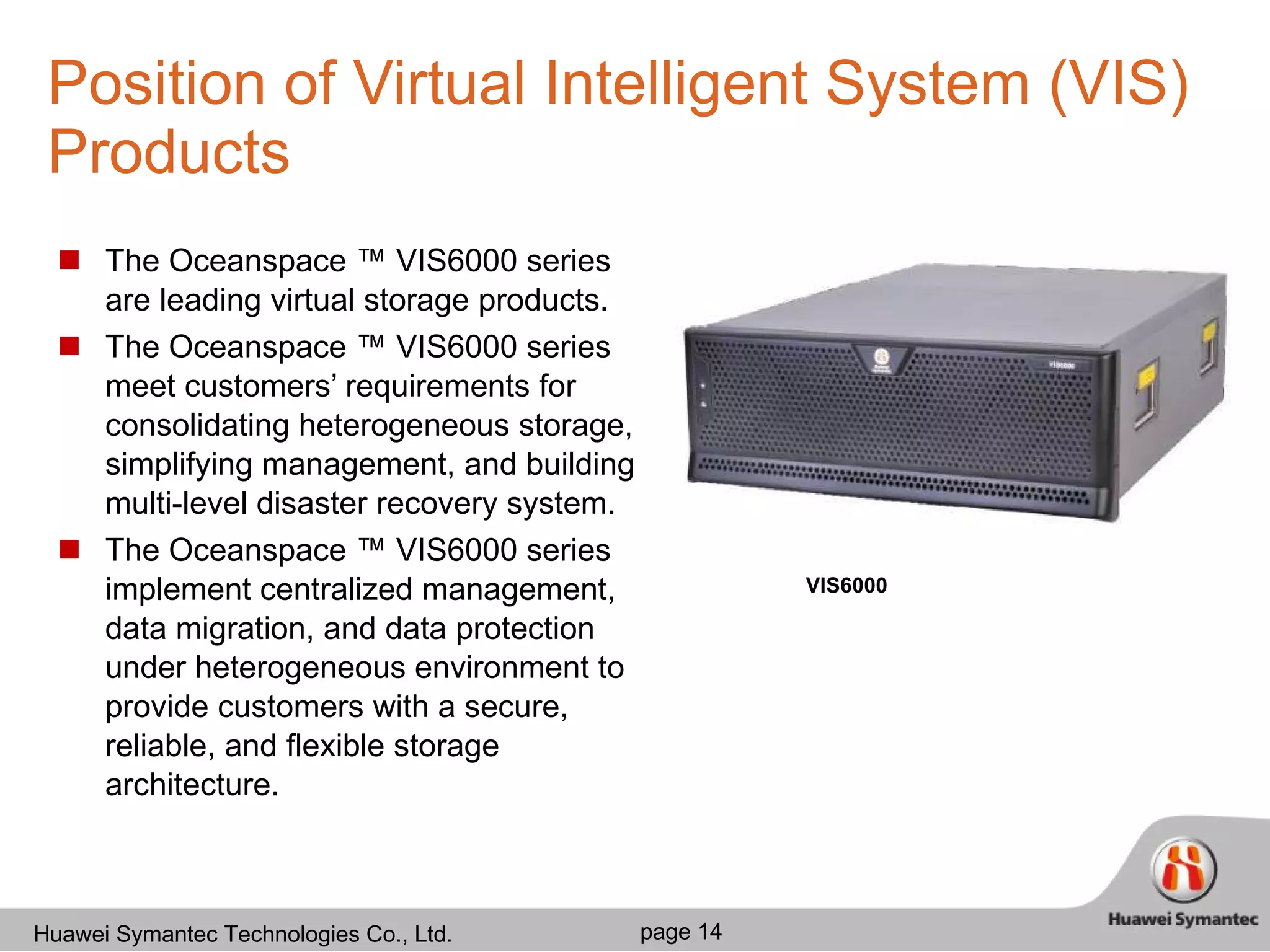 Position of Virtual Intelligent System (VIS) Products The Oceanspace ™ VIS6000 series are leading virtual storage products.  The Oceanspace ™ VIS6000 series meet customers’ requirements for consolidating heterogeneous storage, simplifying management, and building multi-level disaster recovery system. The Oceanspace ™ VIS6000 series implement centralized management, data migration, and data protection under heterogeneous environment to provide customers with a secure, reliable, and flexible storage architecture.  VIS6000 