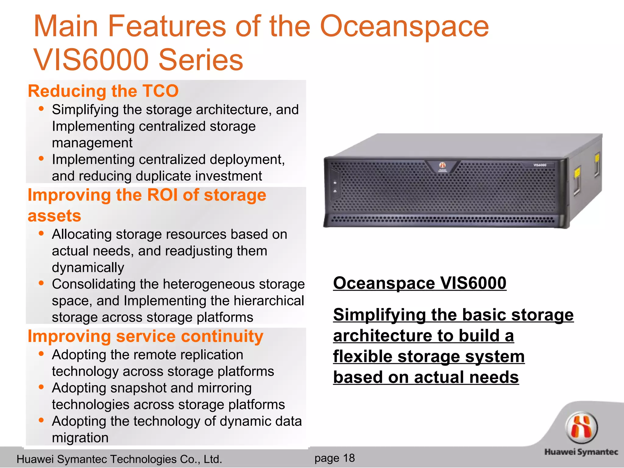 Main Features of the Oceanspace VIS6000 Series Oceanspace VIS6000 Simplifying the basic storage architecture to build a flexible storage system based on actual needs Reducing the TCO Simplifying the storage architecture, and Implementing centralized storage management Implementing centralized deployment, and reducing duplicate investment Improving the ROI of storage assets Allocating storage resources based on actual needs, and readjusting them dynamically Consolidating the heterogeneous storage space, and Implementing the hierarchical storage across storage platforms Improving service continuity Adopting the remote replication technology across storage platforms Adopting snapshot and mirroring technologies across storage platforms Adopting the technology of dynamic data migration 