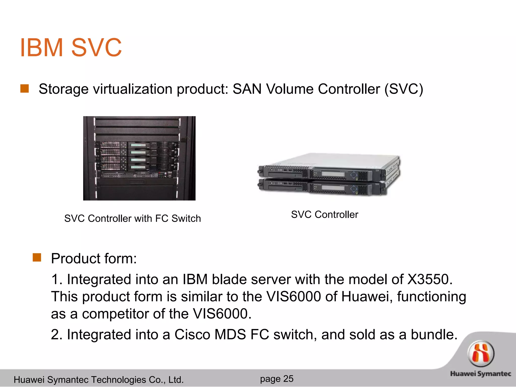 IBM SVC Storage virtualization product: SAN Volume Controller (SVC) Product form: 1. Integrated into an IBM blade server with the model of X3550. This product form is similar to the VIS6000 of Huawei, functioning as a competitor of the VIS6000.  2. Integrated into a Cisco MDS FC switch, and sold as a bundle. SVC Controller SVC Controller with FC Switch 
