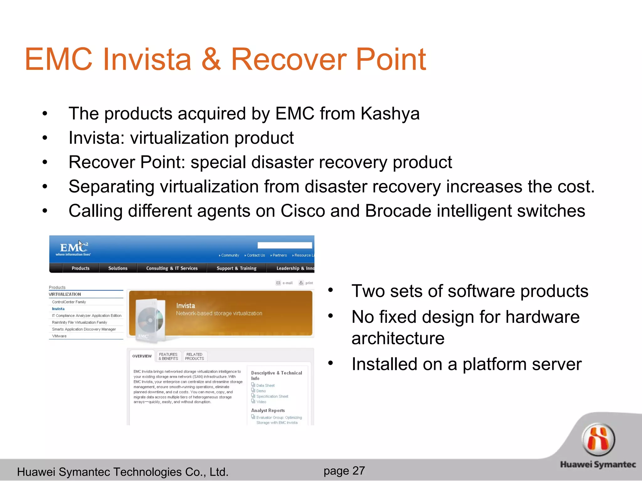 EMC Invista & Recover Point The products acquired by EMC from Kashya  Invista: virtualization product Recover Point: special disaster recovery product Separating virtualization from disaster recovery increases the cost. Calling different agents on Cisco and Brocade intelligent switches Two sets of software products No fixed design for hardware architecture Installed on a platform server 