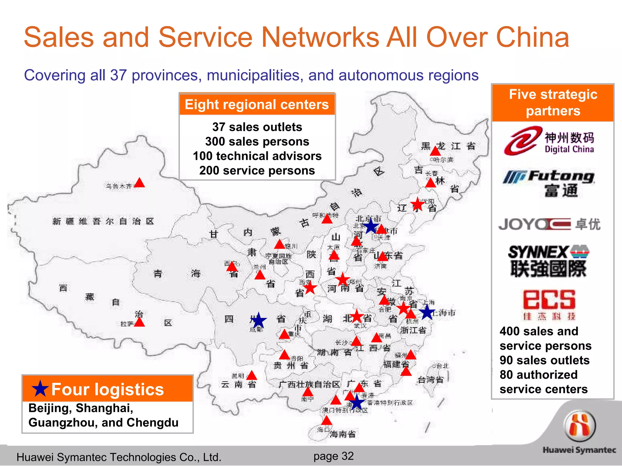 Sales and Service Networks All Over China Four logistics centers Covering all 37 provinces, municipalities, and autonomous regions 　 Beijing, Shanghai, Guangzhou, and Chengdu 400 sales and service persons 90 sales outlets 80 authorized service centers Five strategic partners Eight regional centers 37 sales outlets 300 sales persons 100 technical advisors 200 service persons 