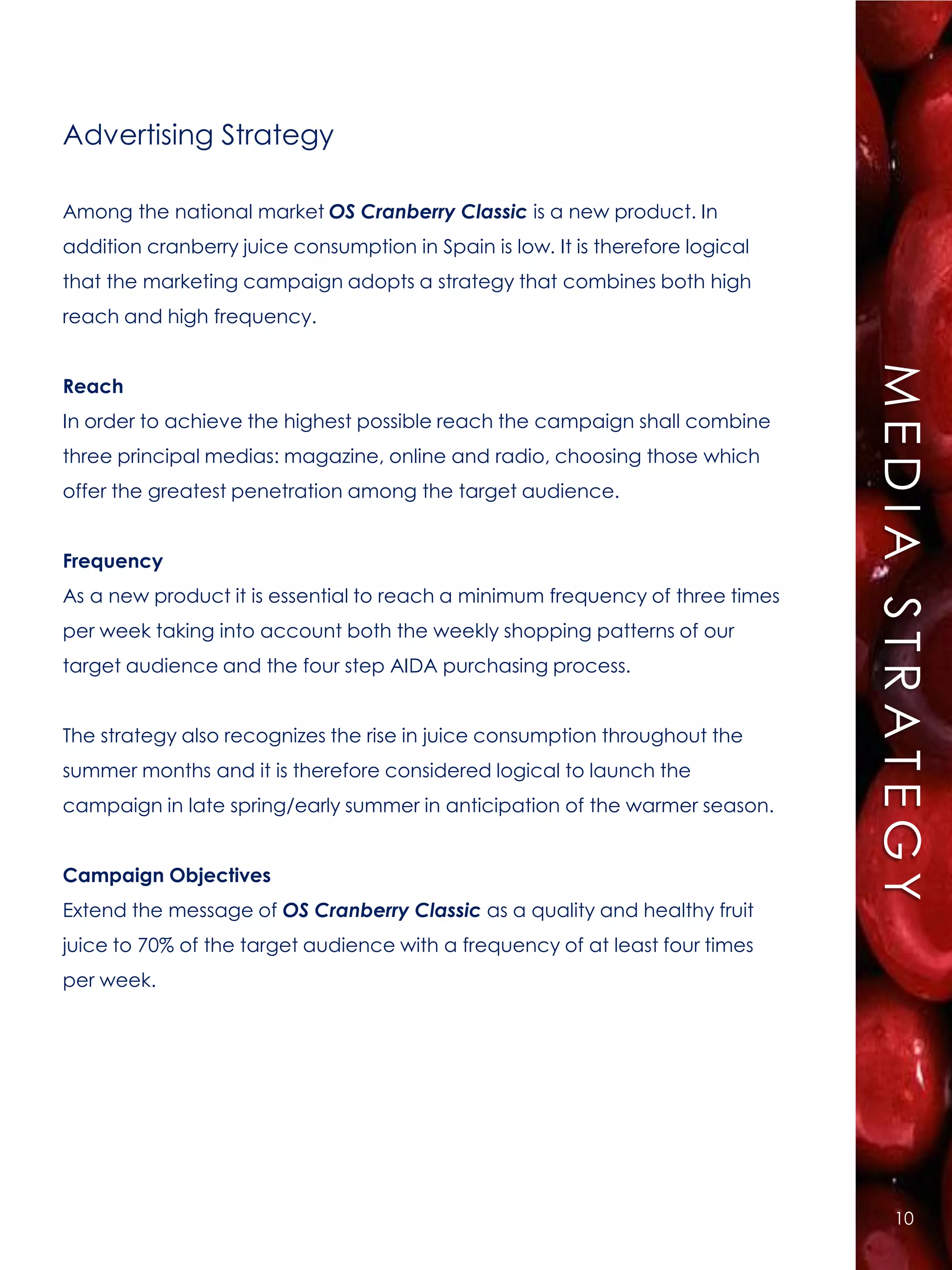 Advertising Strategy

Among the national market OS Cranberry Classic is a new product. In
addition cranberry juice consumption in Spain is low. It is therefore logical
that the marketing campaign adopts a strategy that combines both high
reach and high frequency.




                                                                                MEDIA STRATEGY
Reach
In order to achieve the highest possible reach the campaign shall combine
three principal medias: magazine, online and radio, choosing those which
offer the greatest penetration among the target audience.


Frequency
As a new product it is essential to reach a minimum frequency of three times
per week taking into account both the weekly shopping patterns of our
target audience and the four step AIDA purchasing process.


The strategy also recognizes the rise in juice consumption throughout the
summer months and it is therefore considered logical to launch the
campaign in late spring/early summer in anticipation of the warmer season.


Campaign Objectives
Extend the message of OS Cranberry Classic as a quality and healthy fruit
juice to 70% of the target audience with a frequency of at least four times
per week.




                                                                                    10
 