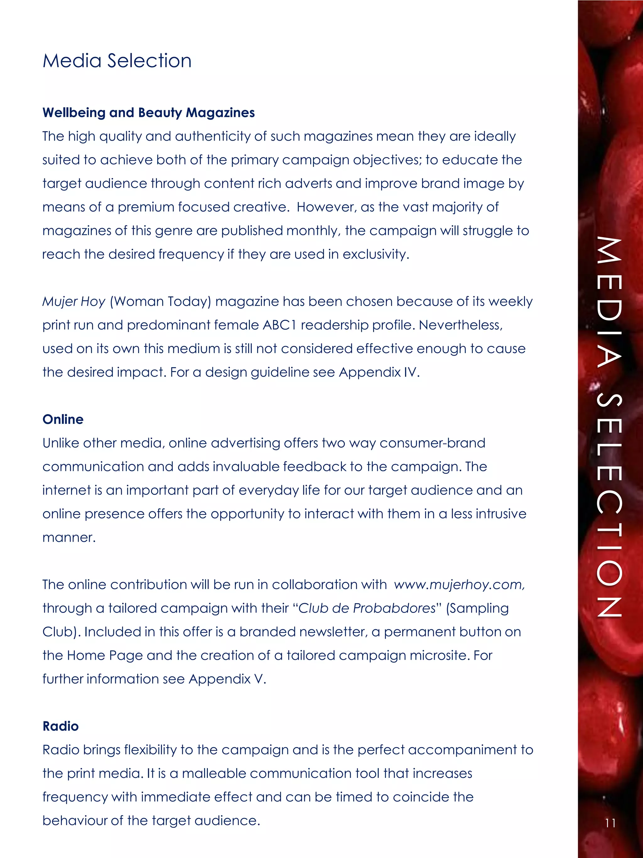 Media Selection

Wellbeing and Beauty Magazines
The high quality and authenticity of such magazines mean they are ideally
suited to achieve both of the primary campaign objectives; to educate the
target audience through content rich adverts and improve brand image by
means of a premium focused creative. However, as the vast majority of
magazines of this genre are published monthly, the campaign will struggle to




                                                                                   MEDIA SELECTION
reach the desired frequency if they are used in exclusivity.


Mujer Hoy (Woman Today) magazine has been chosen because of its weekly
print run and predominant female ABC1 readership profile. Nevertheless,
used on its own this medium is still not considered effective enough to cause
the desired impact. For a design guideline see Appendix IV.


Online
Unlike other media, online advertising offers two way consumer-brand
communication and adds invaluable feedback to the campaign. The
internet is an important part of everyday life for our target audience and an
online presence offers the opportunity to interact with them in a less intrusive
manner.


The online contribution will be run in collaboration with www.mujerhoy.com,
through a tailored campaign with their “Club de Probabdores” (Sampling
Club). Included in this offer is a branded newsletter, a permanent button on
the Home Page and the creation of a tailored campaign microsite. For
further information see Appendix V.


Radio
Radio brings flexibility to the campaign and is the perfect accompaniment to
the print media. It is a malleable communication tool that increases
frequency with immediate effect and can be timed to coincide the
behaviour of the target audience.                                                      11
 