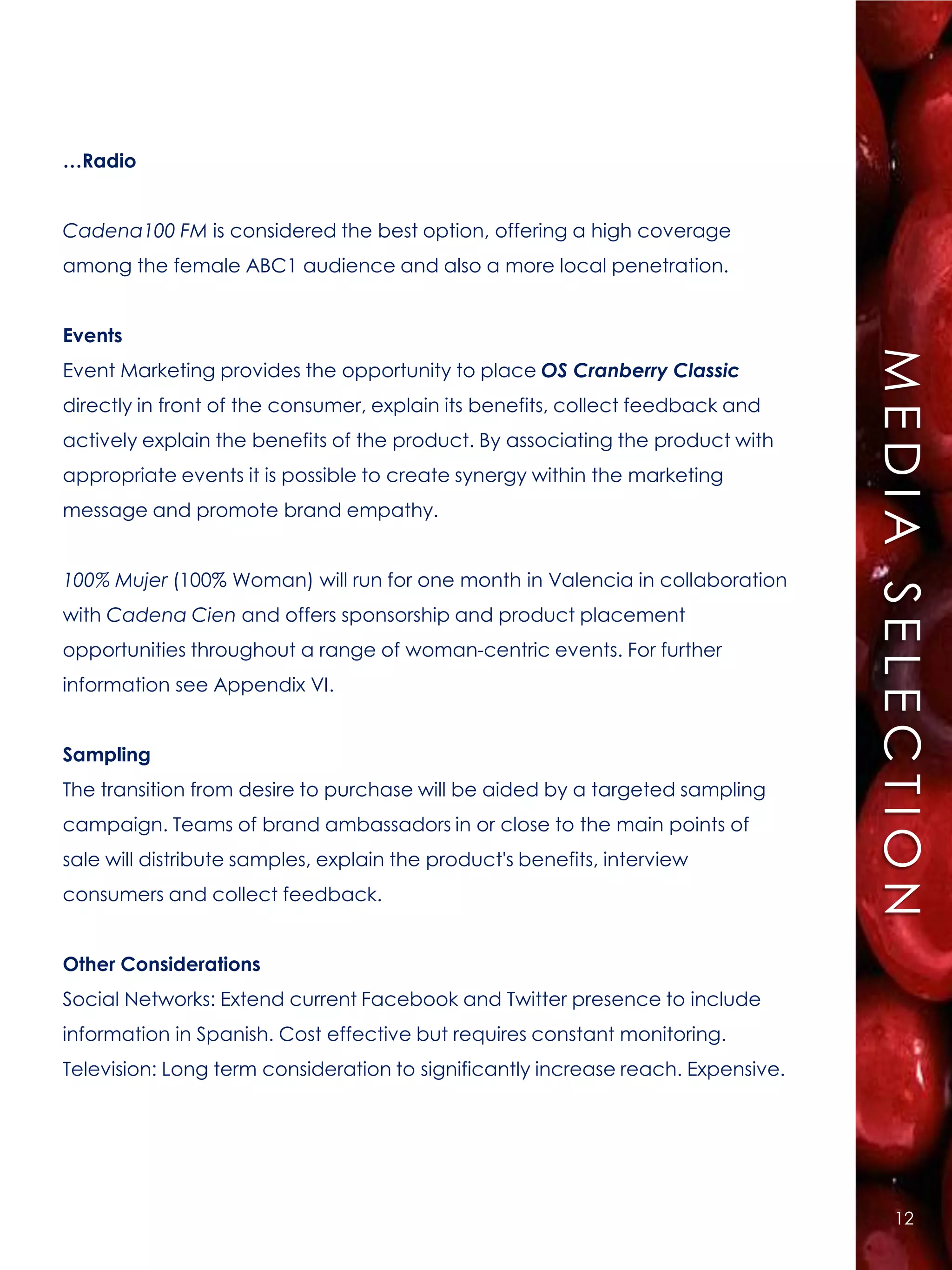 …Radio


Cadena100 FM is considered the best option, offering a high coverage
among the female ABC1 audience and also a more local penetration.


Events




                                                                                  MEDIA SELECTION
Event Marketing provides the opportunity to place OS Cranberry Classic
directly in front of the consumer, explain its benefits, collect feedback and
actively explain the benefits of the product. By associating the product with
appropriate events it is possible to create synergy within the marketing
message and promote brand empathy.


100% Mujer (100% Woman) will run for one month in Valencia in collaboration
with Cadena Cien and offers sponsorship and product placement
opportunities throughout a range of woman-centric events. For further
information see Appendix VI.


Sampling
The transition from desire to purchase will be aided by a targeted sampling
campaign. Teams of brand ambassadors in or close to the main points of
sale will distribute samples, explain the product's benefits, interview
consumers and collect feedback.


Other Considerations
Social Networks: Extend current Facebook and Twitter presence to include
information in Spanish. Cost effective but requires constant monitoring.
Television: Long term consideration to significantly increase reach. Expensive.




                                                                                      12
 