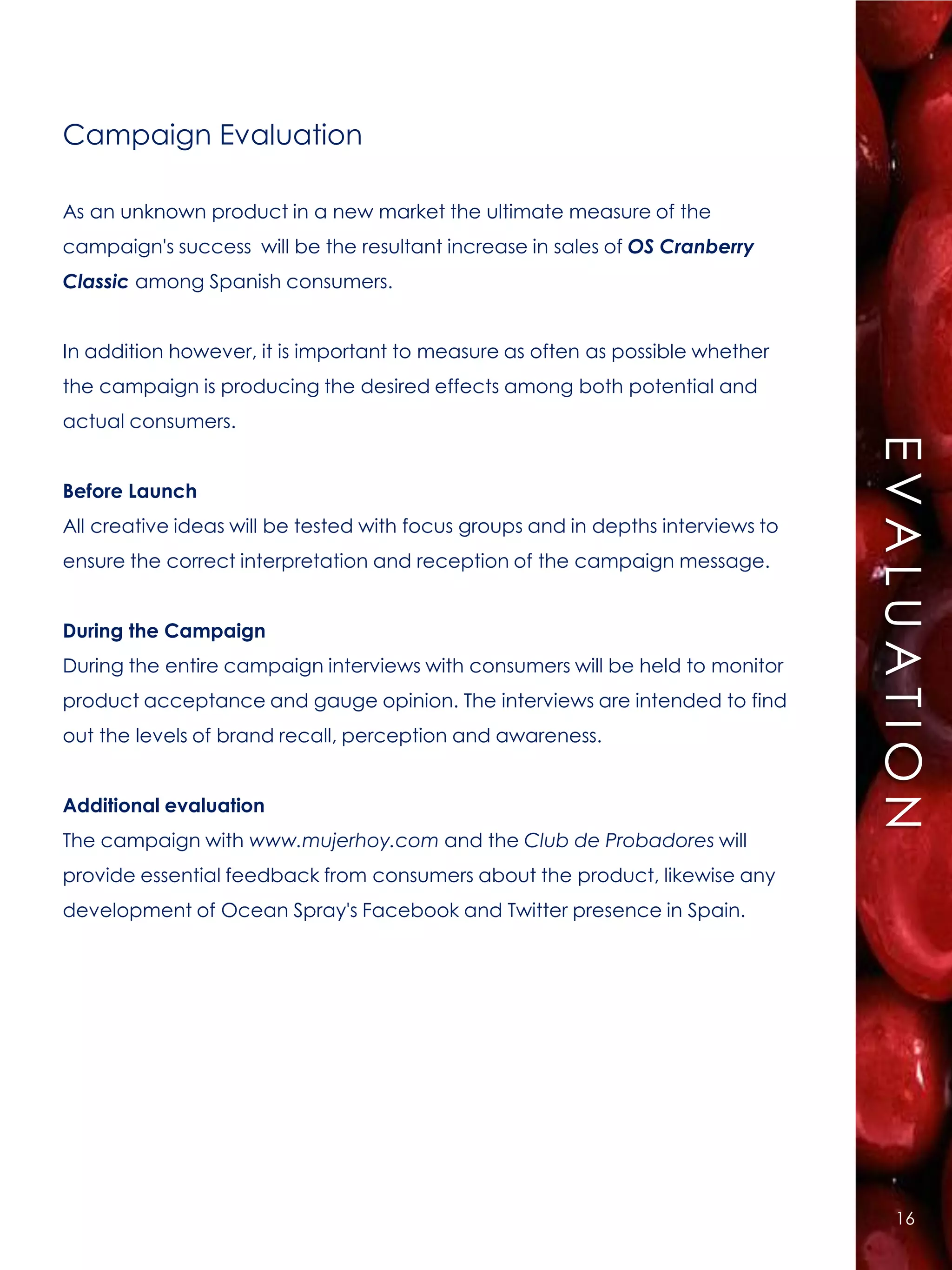 Campaign Evaluation

As an unknown product in a new market the ultimate measure of the
campaign's success will be the resultant increase in sales of OS Cranberry
Classic among Spanish consumers.


In addition however, it is important to measure as often as possible whether
the campaign is producing the desired effects among both potential and




                                                                                  EE V A L U A T II Ó N
actual consumers.




                                                                                   VALUAC ON
Before Launch
All creative ideas will be tested with focus groups and in depths interviews to
ensure the correct interpretation and reception of the campaign message.


During the Campaign
During the entire campaign interviews with consumers will be held to monitor
product acceptance and gauge opinion. The interviews are intended to find
out the levels of brand recall, perception and awareness.


Additional evaluation
The campaign with www.mujerhoy.com and the Club de Probadores will
provide essential feedback from consumers about the product, likewise any
development of Ocean Spray's Facebook and Twitter presence in Spain.




                                                                                          16
 