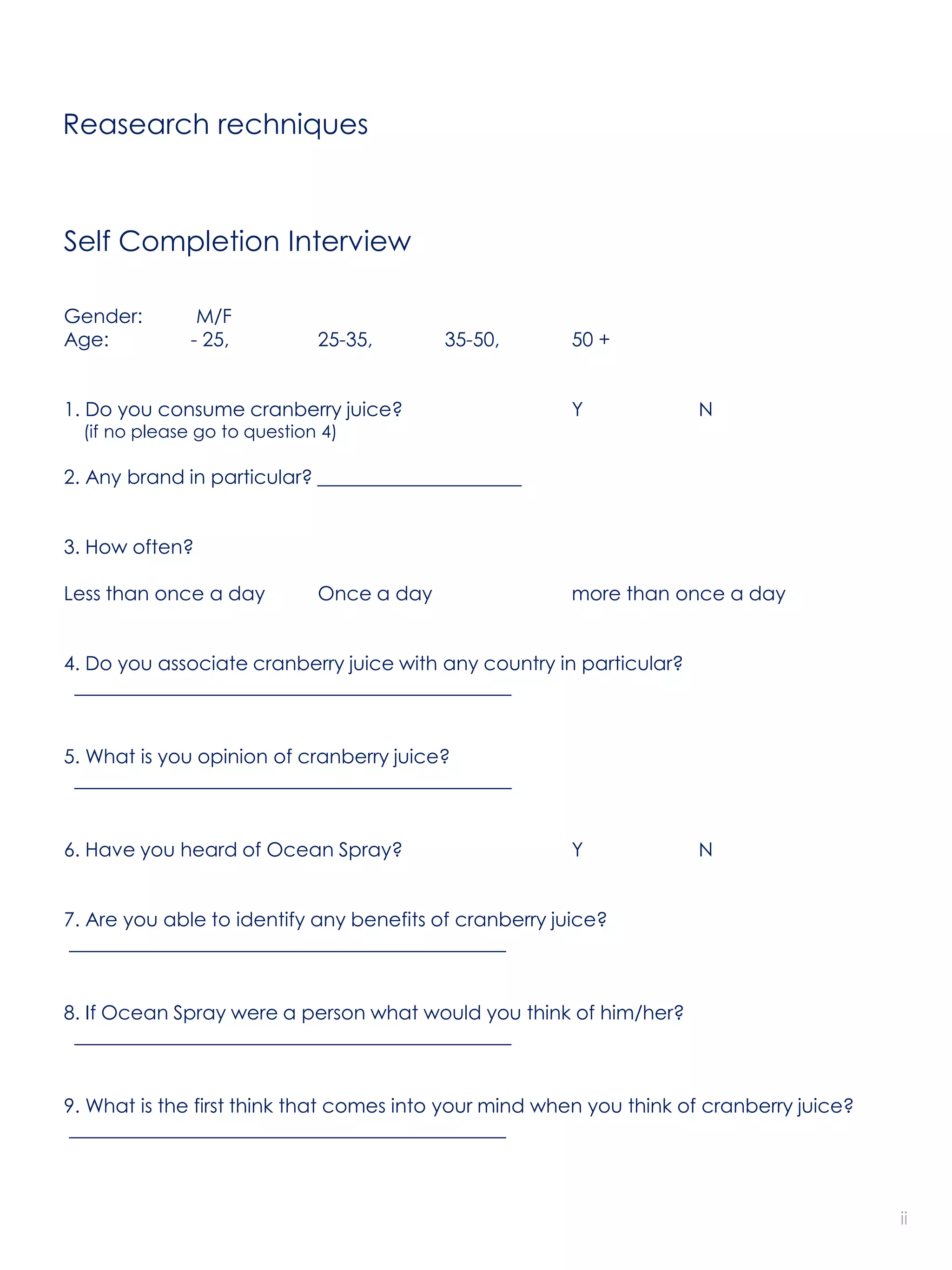 Reasearch rechniques



Self Completion Interview

Gender:         M/F
Age:           - 25,          25-35,       35-50,       50 +


1. Do you consume cranberry juice?                      Y             N
  (if no please go to question 4)

2. Any brand in particular? _____________________


3. How often?

Less than once a day          Once a day                more than once a day


4. Do you associate cranberry juice with any country in particular?
 _____________________________________________


5. What is you opinion of cranberry juice?
 _____________________________________________


6. Have you heard of Ocean Spray?                       Y             N


7. Are you able to identify any benefits of cranberry juice?
_____________________________________________


8. If Ocean Spray were a person what would you think of him/her?
 _____________________________________________


9. What is the first think that comes into your mind when you think of cranberry juice?
_____________________________________________



                                                                                          ii
 