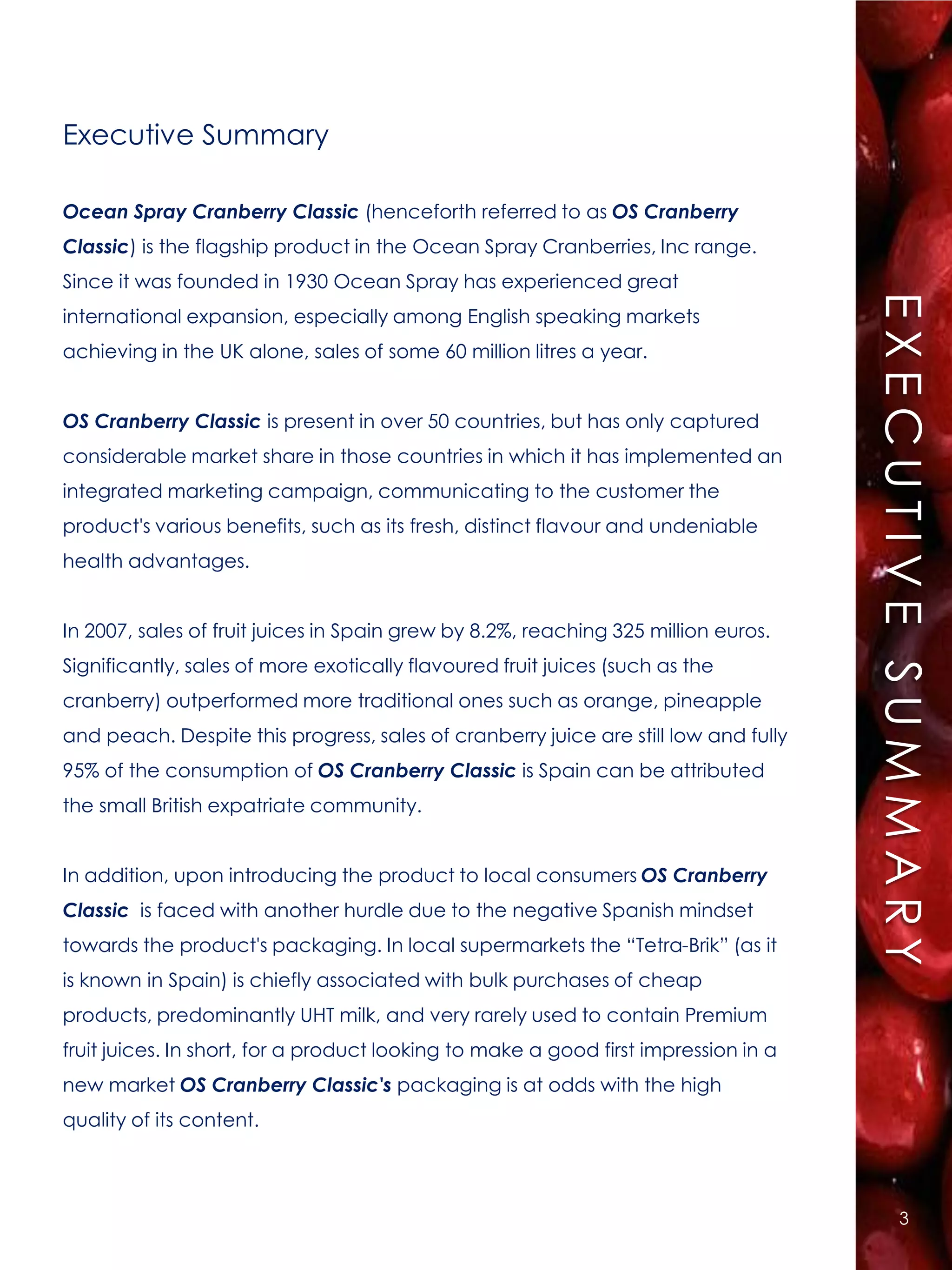 Executive Summary

Ocean Spray Cranberry Classic (henceforth referred to as OS Cranberry
Classic) is the flagship product in the Ocean Spray Cranberries, Inc range.
Since it was founded in 1930 Ocean Spray has experienced great




                                                                                     EXECUTIVE SUMMARY
international expansion, especially among English speaking markets
achieving in the UK alone, sales of some 60 million litres a year.


OS Cranberry Classic is present in over 50 countries, but has only captured
considerable market share in those countries in which it has implemented an
integrated marketing campaign, communicating to the customer the
product's various benefits, such as its fresh, distinct flavour and undeniable
health advantages.


In 2007, sales of fruit juices in Spain grew by 8.2%, reaching 325 million euros.
Significantly, sales of more exotically flavoured fruit juices (such as the
cranberry) outperformed more traditional ones such as orange, pineapple
and peach. Despite this progress, sales of cranberry juice are still low and fully
95% of the consumption of OS Cranberry Classic is Spain can be attributed
the small British expatriate community.


In addition, upon introducing the product to local consumers OS Cranberry
Classic is faced with another hurdle due to the negative Spanish mindset
towards the product's packaging. In local supermarkets the “Tetra-Brik” (as it
is known in Spain) is chiefly associated with bulk purchases of cheap
products, predominantly UHT milk, and very rarely used to contain Premium
fruit juices. In short, for a product looking to make a good first impression in a
new market OS Cranberry Classic's packaging is at odds with the high
quality of its content.




                                                                                           3
 