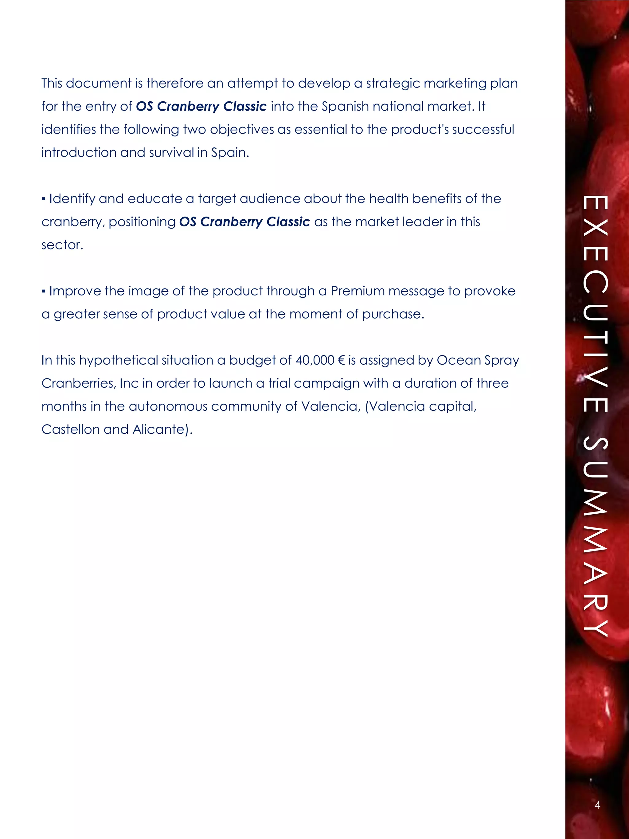 This document is therefore an attempt to develop a strategic marketing plan
for the entry of OS Cranberry Classic into the Spanish national market. It
identifies the following two objectives as essential to the product's successful
introduction and survival in Spain.


▪ Identify and educate a target audience about the health benefits of the




                                                                                   EXECUTIVE SUMMARY
cranberry, positioning OS Cranberry Classic as the market leader in this
sector.


▪ Improve the image of the product through a Premium message to provoke
a greater sense of product value at the moment of purchase.


In this hypothetical situation a budget of 40,000 € is assigned by Ocean Spray
Cranberries, Inc in order to launch a trial campaign with a duration of three
months in the autonomous community of Valencia, (Valencia capital,
Castellon and Alicante).




                                                                                          4
 