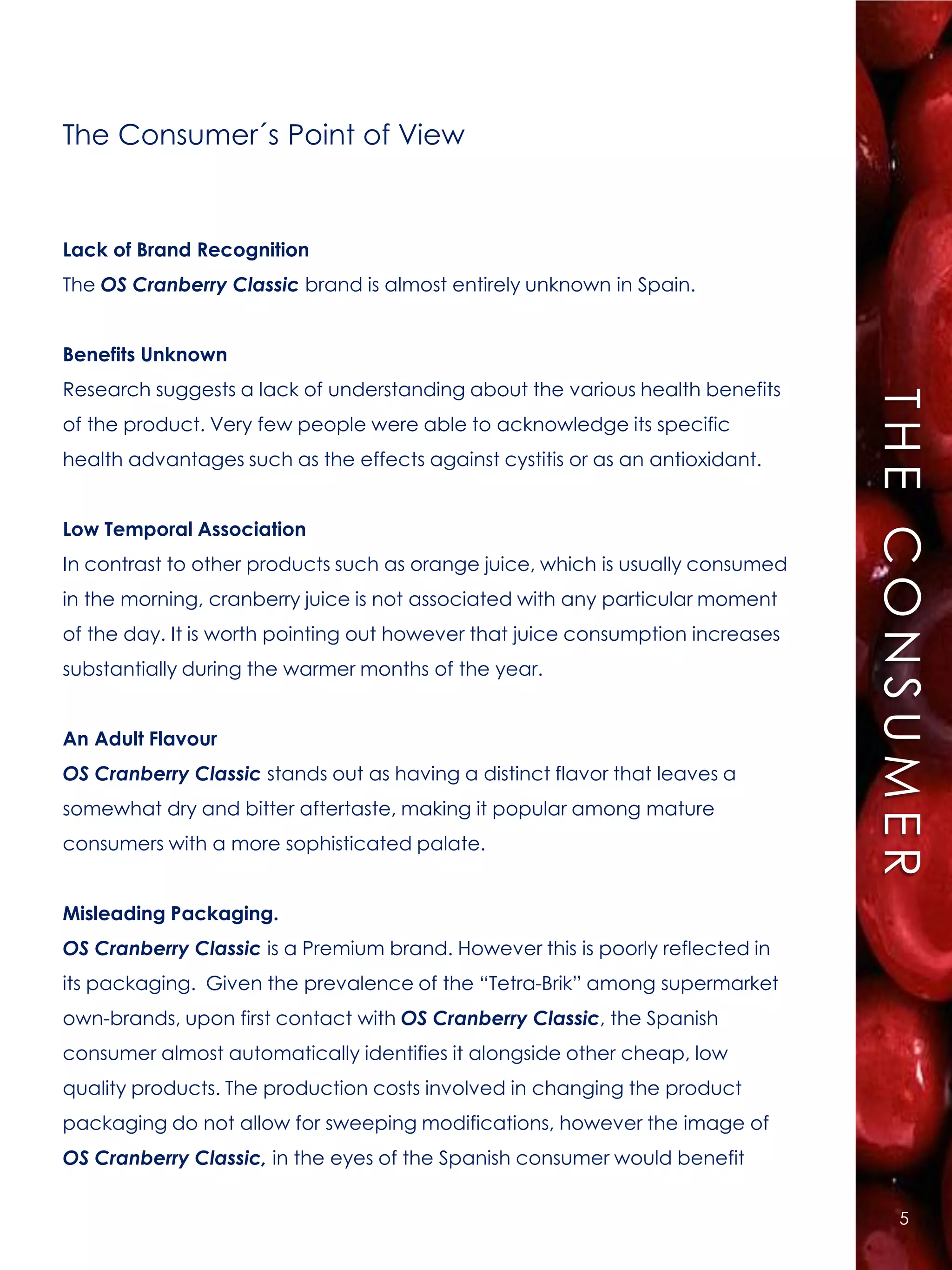 The Consumer´s Point of View


Lack of Brand Recognition
The OS Cranberry Classic brand is almost entirely unknown in Spain.


Benefits Unknown
Research suggests a lack of understanding about the various health benefits




                                                                                THE CONSUMER
of the product. Very few people were able to acknowledge its specific
health advantages such as the effects against cystitis or as an antioxidant.


Low Temporal Association
In contrast to other products such as orange juice, which is usually consumed
in the morning, cranberry juice is not associated with any particular moment
of the day. It is worth pointing out however that juice consumption increases
substantially during the warmer months of the year.


An Adult Flavour
OS Cranberry Classic stands out as having a distinct flavor that leaves a
somewhat dry and bitter aftertaste, making it popular among mature
consumers with a more sophisticated palate.


Misleading Packaging.
OS Cranberry Classic is a Premium brand. However this is poorly reflected in
its packaging. Given the prevalence of the “Tetra-Brik” among supermarket
own-brands, upon first contact with OS Cranberry Classic, the Spanish
consumer almost automatically identifies it alongside other cheap, low
quality products. The production costs involved in changing the product
packaging do not allow for sweeping modifications, however the image of
OS Cranberry Classic, in the eyes of the Spanish consumer would benefit


                                                                                    5
 