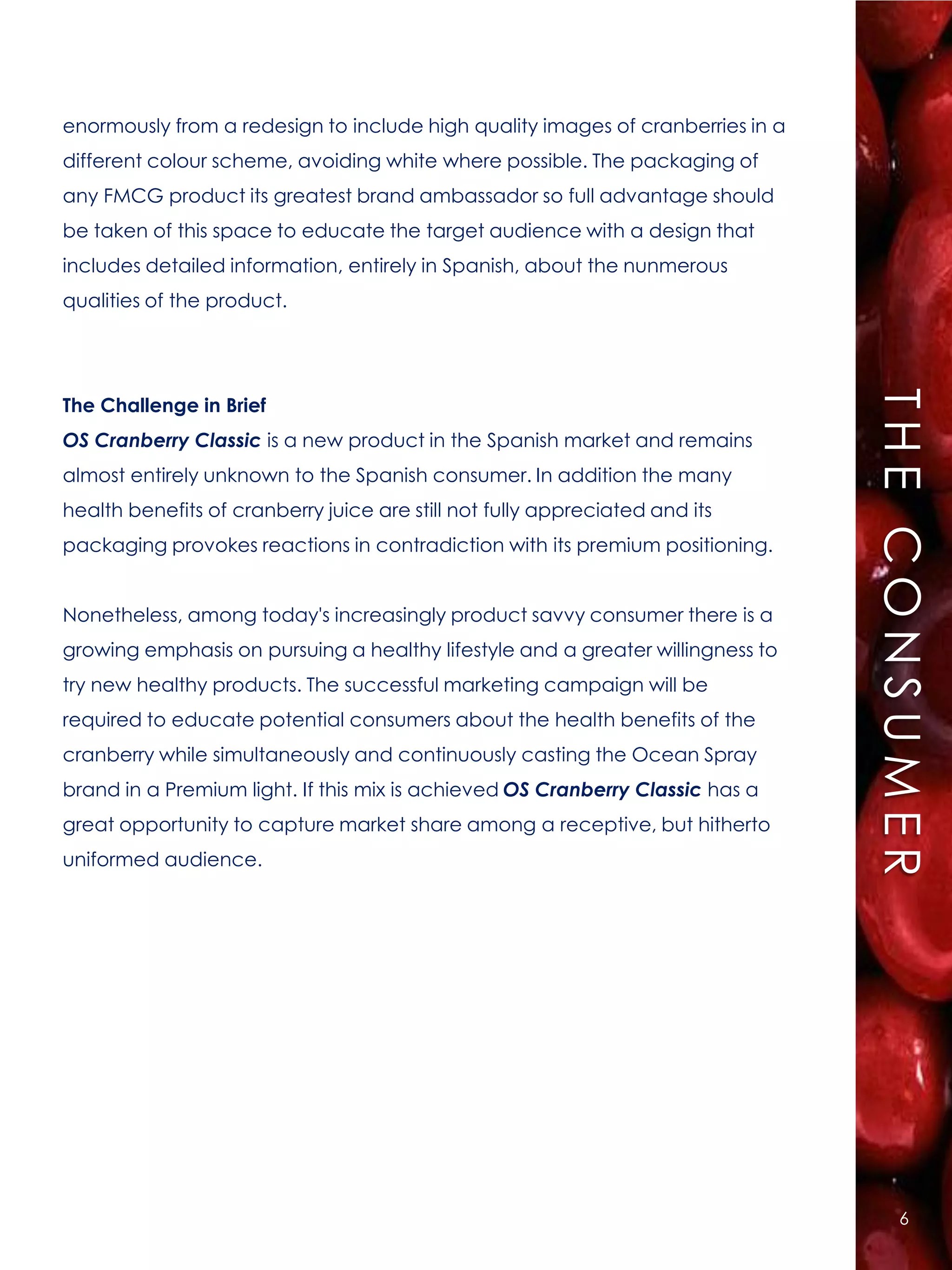 enormously from a redesign to include high quality images of cranberries in a
different colour scheme, avoiding white where possible. The packaging of
any FMCG product its greatest brand ambassador so full advantage should
be taken of this space to educate the target audience with a design that
includes detailed information, entirely in Spanish, about the nunmerous
qualities of the product.




                                                                                THE CONSUMER
The Challenge in Brief
OS Cranberry Classic is a new product in the Spanish market and remains
almost entirely unknown to the Spanish consumer. In addition the many
health benefits of cranberry juice are still not fully appreciated and its
packaging provokes reactions in contradiction with its premium positioning.


Nonetheless, among today's increasingly product savvy consumer there is a
growing emphasis on pursuing a healthy lifestyle and a greater willingness to
try new healthy products. The successful marketing campaign will be
required to educate potential consumers about the health benefits of the
cranberry while simultaneously and continuously casting the Ocean Spray
brand in a Premium light. If this mix is achieved OS Cranberry Classic has a
great opportunity to capture market share among a receptive, but hitherto
uniformed audience.




                                                                                    6
 