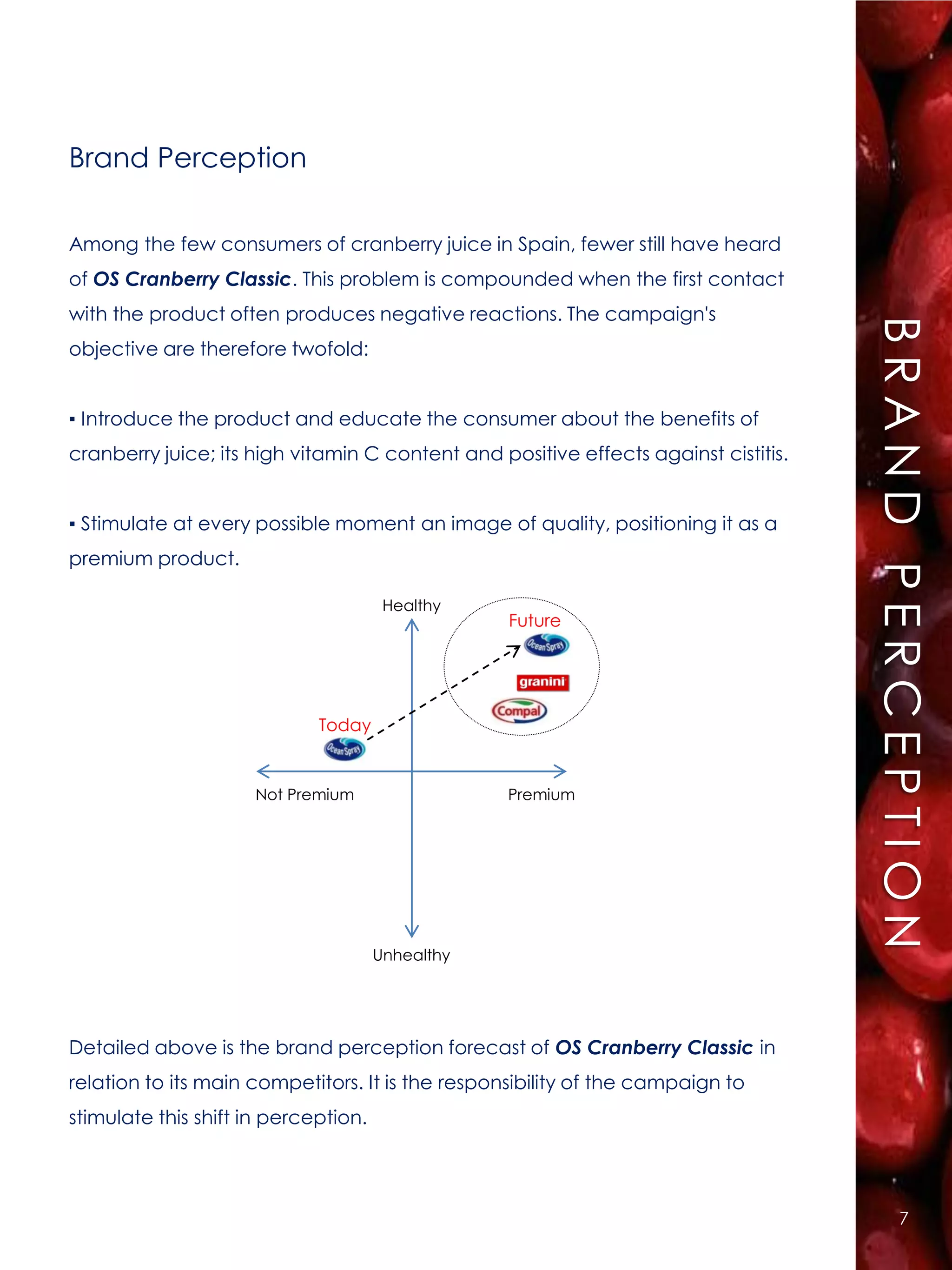 Brand Perception

Among the few consumers of cranberry juice in Spain, fewer still have heard
of OS Cranberry Classic. This problem is compounded when the first contact
with the product often produces negative reactions. The campaign's




                                                                                     BRAND PERCEPTION
objective are therefore twofold:


▪ Introduce the product and educate the consumer about the benefits of
cranberry juice; its high vitamin C content and positive effects against cistitis.


▪ Stimulate at every possible moment an image of quality, positioning it as a
premium product.

                                       Healthy
                                                  Future




                             Today


                     Not Premium                  Premium




                                      Unhealthy




Detailed above is the brand perception forecast of OS Cranberry Classic in
relation to its main competitors. It is the responsibility of the campaign to
stimulate this shift in perception.




                                                                                           7
 