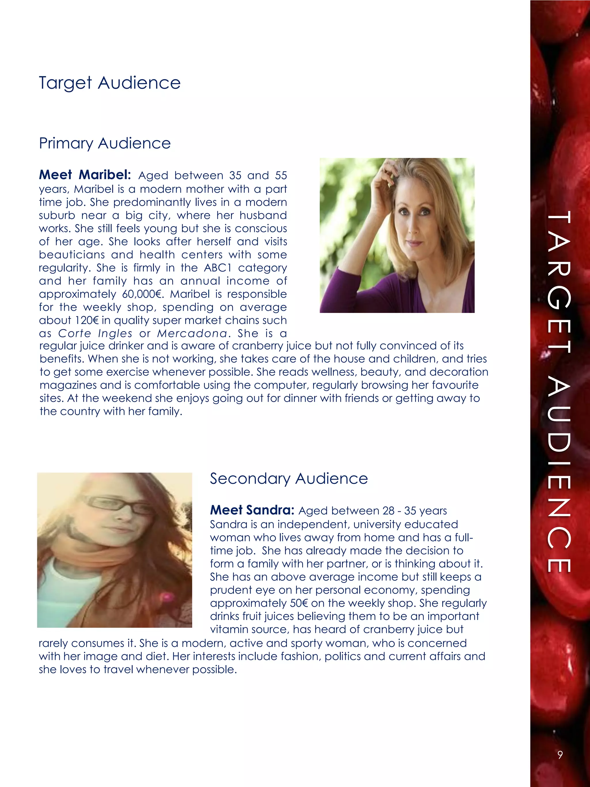 Target Audience




                                                                                            R E S S UAME N A UJDECNUUEITV V O
                                                                                              RE
Primary Audience
Meet Maribel: Aged between 35 and 55
years, Maribel is a modern mother with a part




                                                                                                  UTM G E T E J EI EC CT I O
time job. She predominantly lives in a modern
suburb near a big city, where her husband
works. She still feels young but she is conscious
of her age. She looks after herself and visits
beauticians and health centers with some




                                                                                                      R EN
regularity. She is firmly in the ABC1 category
and her family has an annual income of
approximately 60,000€. Maribel is responsible
for the weekly shop, spending on average
about 120€ in quality super market chains such
as Corte Ingles or Mercadona. She is a
regular juice drinker and is aware of cranberry juice but not fully convinced of its
benefits. When she is not working, she takes care of the house and children, and tries
to get some exercise whenever possible. She reads wellness, beauty, and decoration
magazines and is comfortable using the computer, regularly browsing her favourite




                                                                                                            E
sites. At the weekend she enjoys going out for dinner with friends or getting away to
the country with her family.




                                 Secondary Audience
                                 Meet Sandra: Aged between 28 - 35 years
                                 Sandra is an independent, university educated
                                 woman who lives away from home and has a full-
                                 time job. She has already made the decision to
                                 form a family with her partner, or is thinking about it.
                                 She has an above average income but still keeps a
                                 prudent eye on her personal economy, spending
                                 approximately 50€ on the weekly shop. She regularly
                                 drinks fruit juices believing them to be an important
                                 vitamin source, has heard of cranberry juice but
rarely consumes it. She is a modern, active and sporty woman, who is concerned
with her image and diet. Her interests include fashion, politics and current affairs and
she loves to travel whenever possible.




                                                                                                               9
 